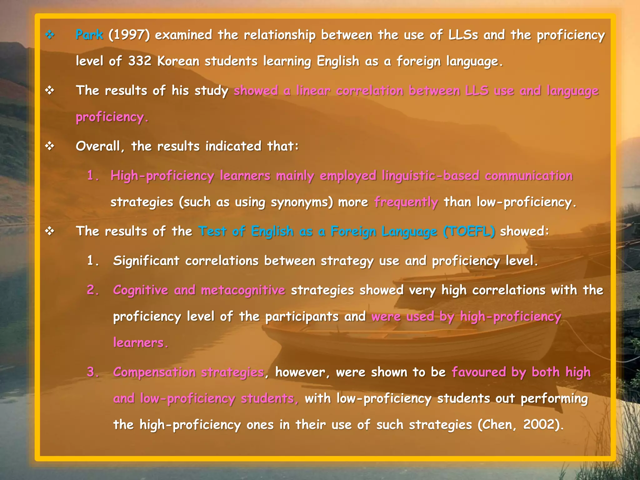  Park (1997) examined the relationship between the use of LLSs and the proficiency 
level of 332 Korean students learning English as a foreign language. 
 The results of his study showed a linear correlation between LLS use and language 
proficiency. 
 Overall, the results indicated that: 
1. High-proficiency learners mainly employed linguistic-based communication 
strategies (such as using synonyms) more frequently than low-proficiency. 
 The results of the Test of English as a Foreign Language (TOEFL) showed: 
1. Significant correlations between strategy use and proficiency level. 
2. Cognitive and metacognitive strategies showed very high correlations with the 
proficiency level of the participants and were used by high-proficiency 
learners. 
3. Compensation strategies, however, were shown to be favoured by both high 
and low-proficiency students, with low-proficiency students out performing 
the high-proficiency ones in their use of such strategies (Chen, 2002). 
 