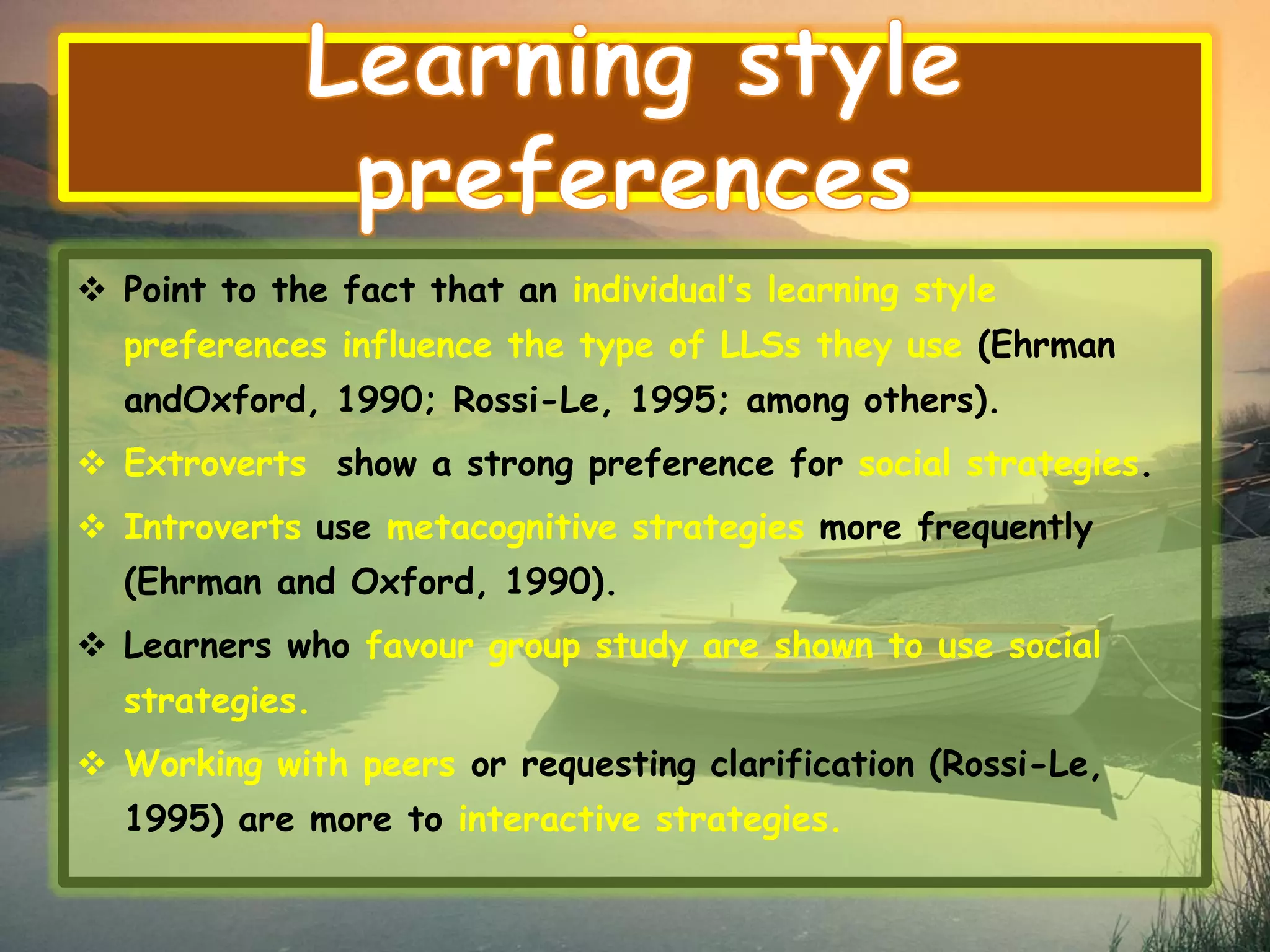  Point to the fact that an individual’s learning style 
preferences influence the type of LLSs they use (Ehrman 
andOxford, 1990; Rossi-Le, 1995; among others). 
 Extroverts show a strong preference for social strategies. 
 Introverts use metacognitive strategies more frequently 
(Ehrman and Oxford, 1990). 
 Learners who favour group study are shown to use social 
strategies. 
 Working with peers or requesting clarification (Rossi-Le, 
1995) are more to interactive strategies. 
 