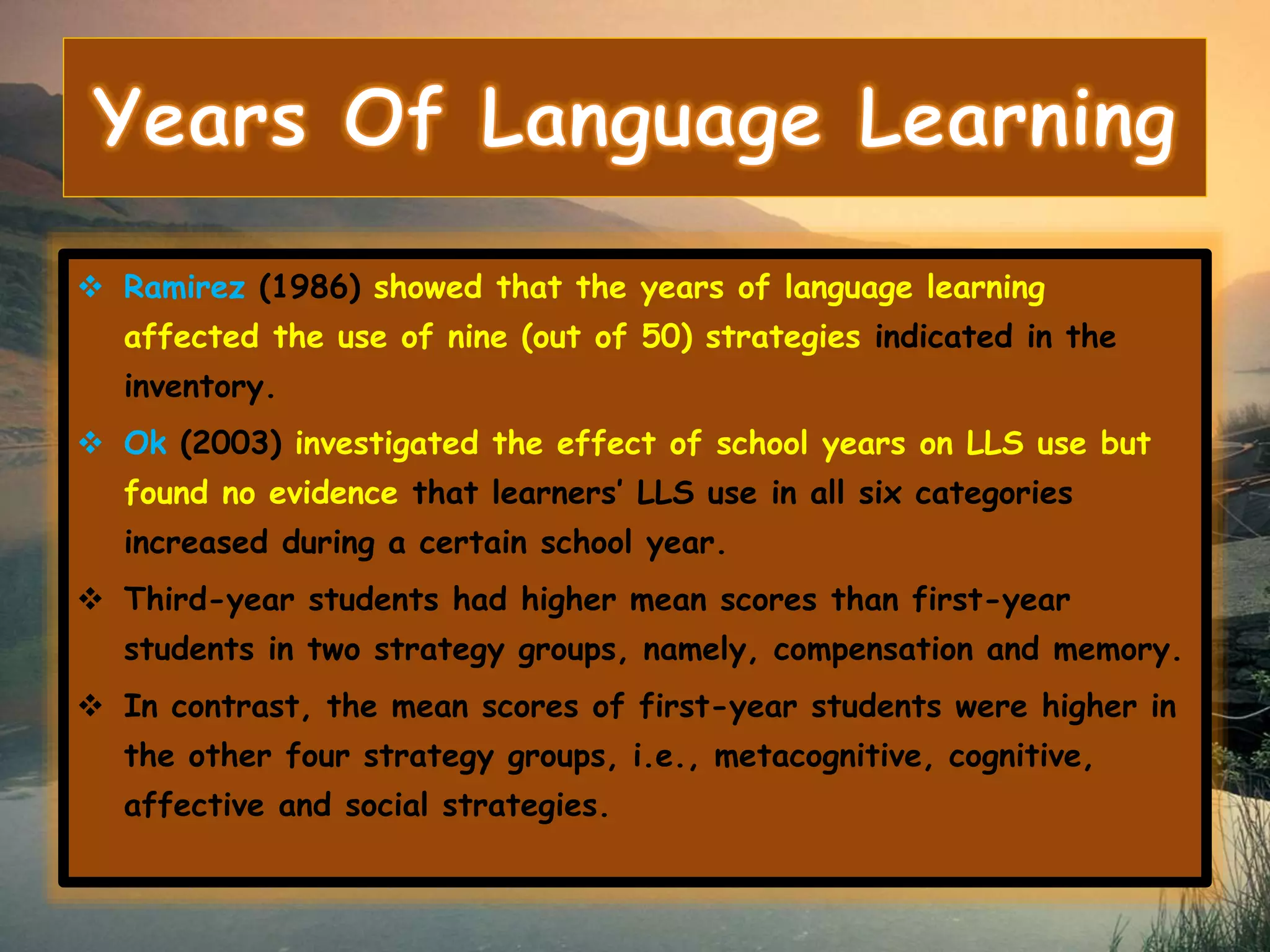  Ramirez (1986) showed that the years of language learning 
affected the use of nine (out of 50) strategies indicated in the 
inventory. 
 Ok (2003) investigated the effect of school years on LLS use but 
found no evidence that learners’ LLS use in all six categories 
increased during a certain school year. 
 Third-year students had higher mean scores than first-year 
students in two strategy groups, namely, compensation and memory. 
 In contrast, the mean scores of first-year students were higher in 
the other four strategy groups, i.e., metacognitive, cognitive, 
affective and social strategies. 
 