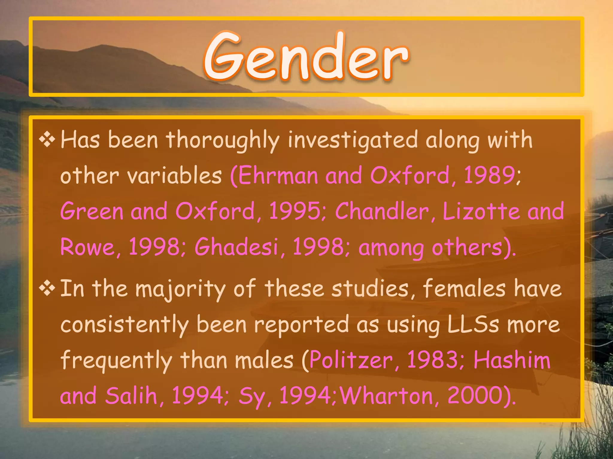 Has been thoroughly investigated along with 
other variables (Ehrman and Oxford, 1989; 
Green and Oxford, 1995; Chandler, Lizotte and 
Rowe, 1998; Ghadesi, 1998; among others). 
In the majority of these studies, females have 
consistently been reported as using LLSs more 
frequently than males (Politzer, 1983; Hashim 
and Salih, 1994; Sy, 1994;Wharton, 2000). 
 