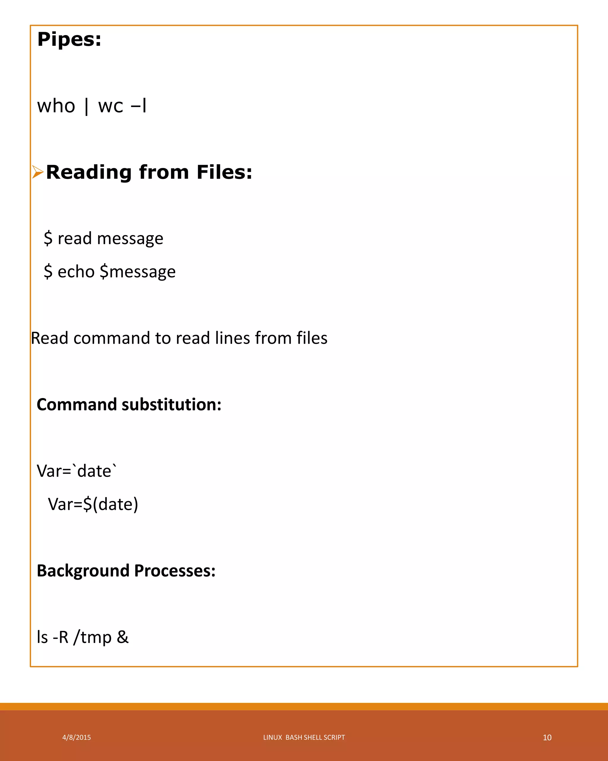 Pipes:
who | wc –l
Reading from Files:
$ read message
$ echo $message
Read command to read lines from files
Command substitution:
Var=`date`
Var=$(date)
Background Processes:
ls -R /tmp &
4/8/2015 LINUX BASH SHELL SCRIPT 10
 