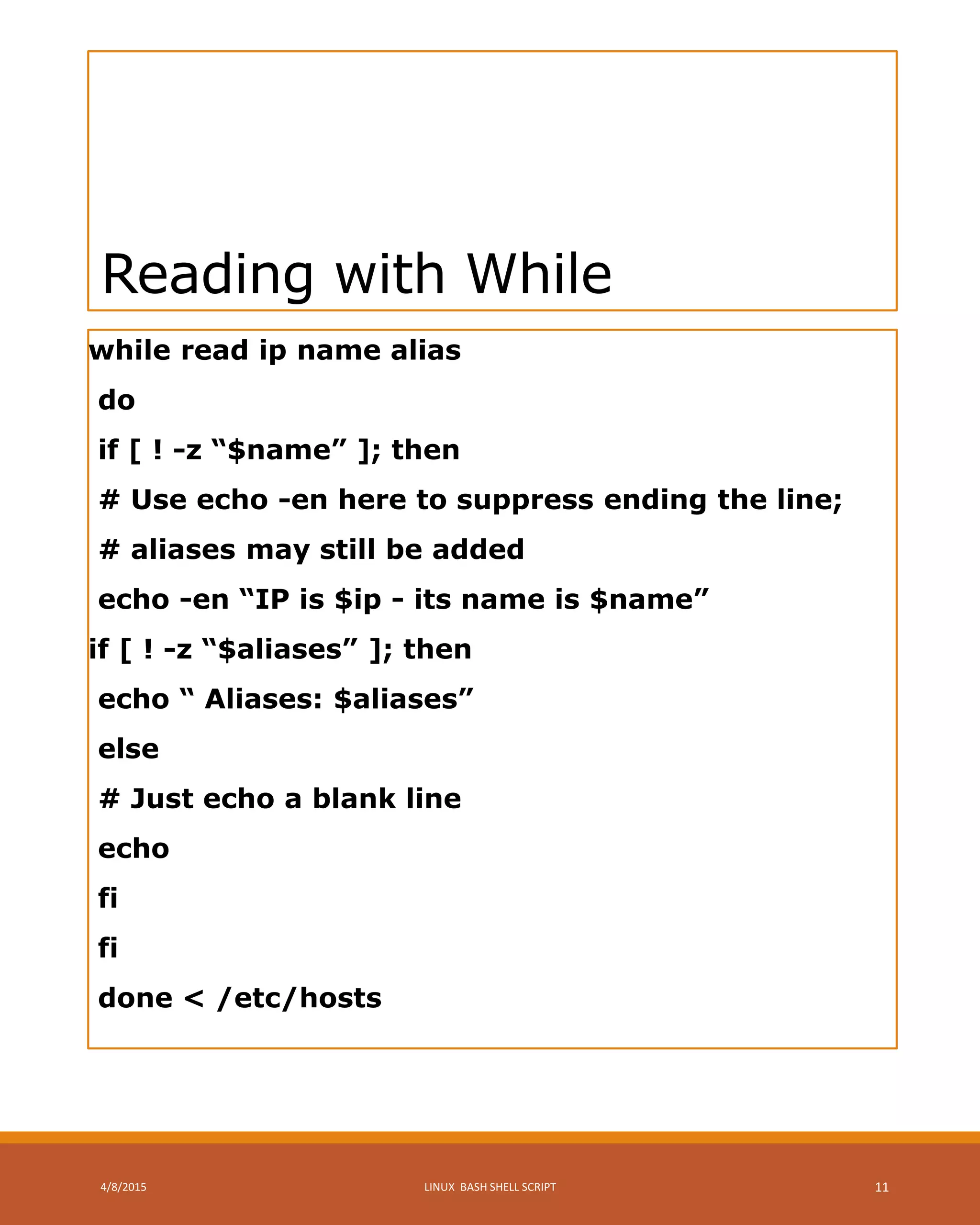 Reading with While
while read ip name alias
do
if [ ! -z “$name” ]; then
# Use echo -en here to suppress ending the line;
# aliases may still be added
echo -en “IP is $ip - its name is $name”
if [ ! -z “$aliases” ]; then
echo “ Aliases: $aliases”
else
# Just echo a blank line
echo
fi
fi
done < /etc/hosts
4/8/2015 LINUX BASH SHELL SCRIPT 11
 
