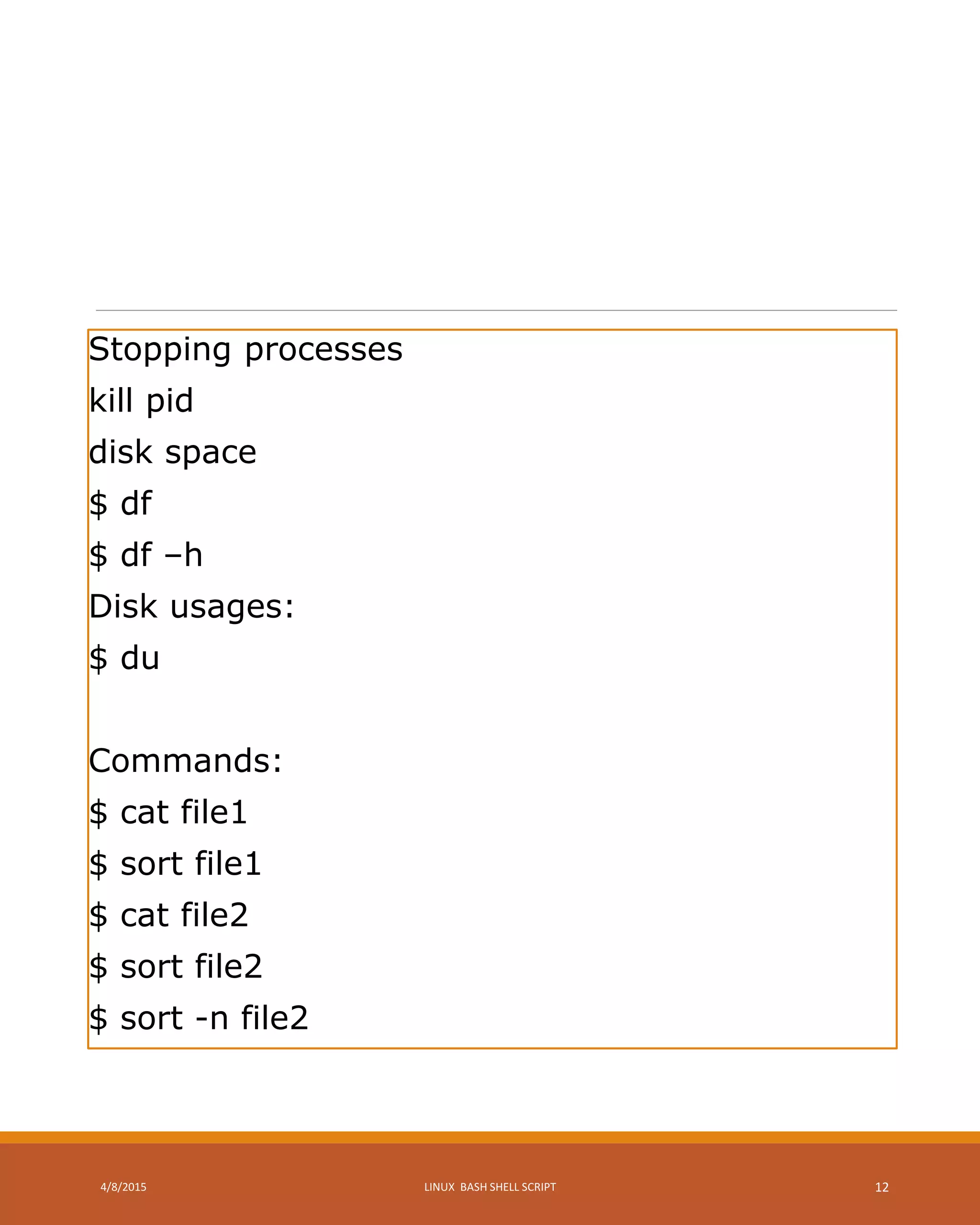Stopping processes
kill pid
disk space
$ df
$ df –h
Disk usages:
$ du
Commands:
$ cat file1
$ sort file1
$ cat file2
$ sort file2
$ sort -n file2
4/8/2015 LINUX BASH SHELL SCRIPT 12
 