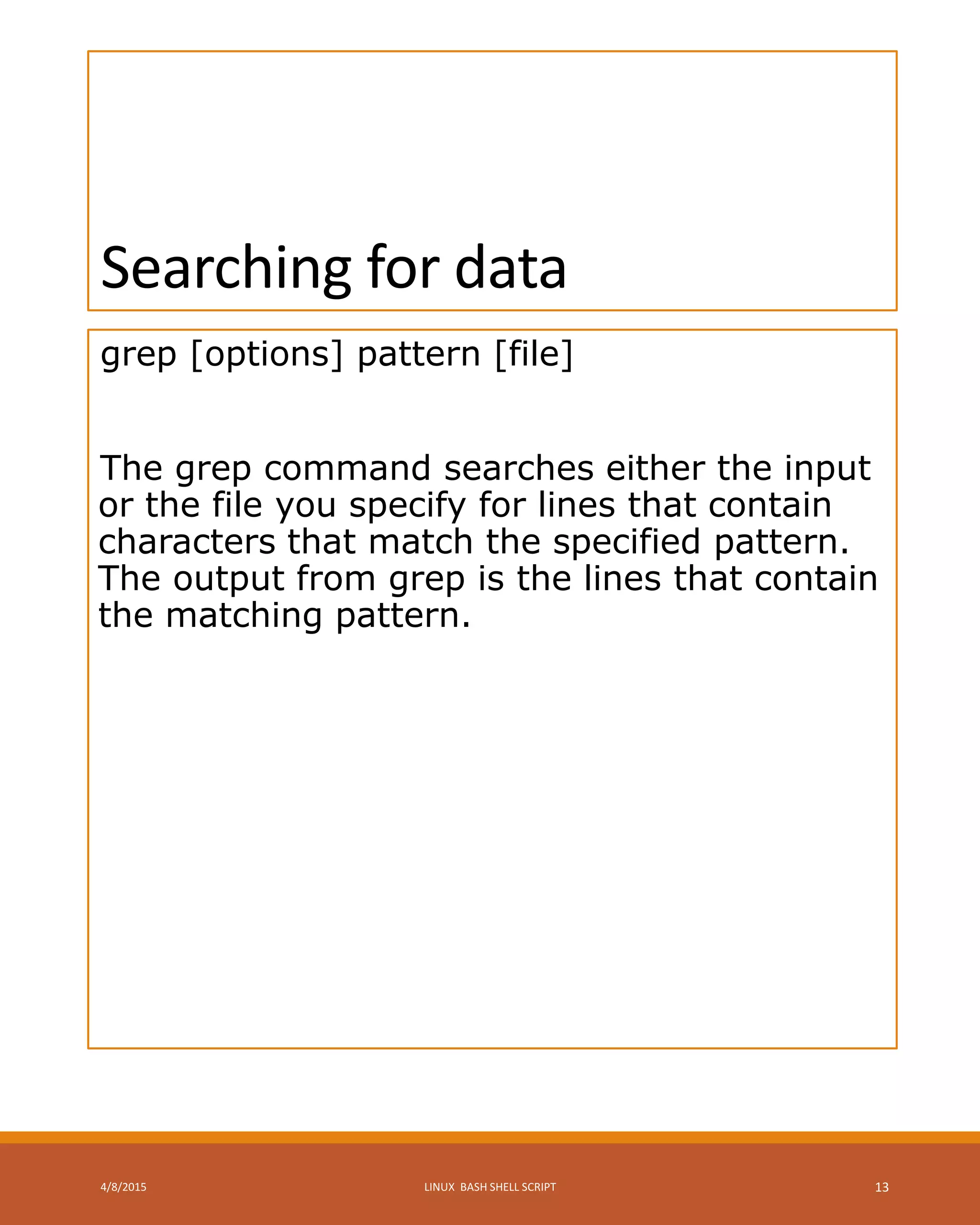 Searching for data
grep [options] pattern [file]
The grep command searches either the input
or the file you specify for lines that contain
characters that match the specified pattern.
The output from grep is the lines that contain
the matching pattern.
4/8/2015 LINUX BASH SHELL SCRIPT 13
 