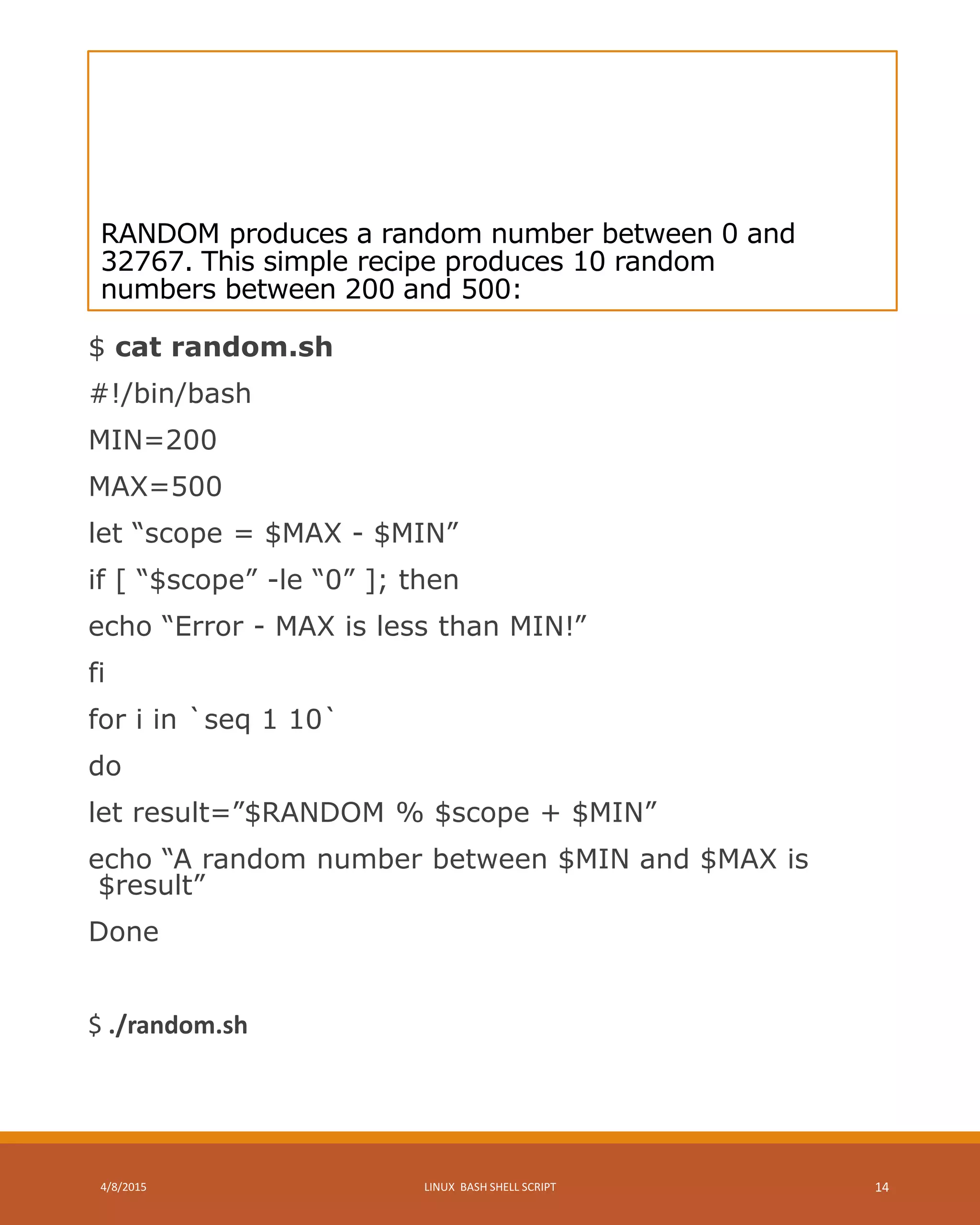 RANDOM produces a random number between 0 and
32767. This simple recipe produces 10 random
numbers between 200 and 500:
$ cat random.sh
#!/bin/bash
MIN=200
MAX=500
let “scope = $MAX - $MIN”
if [ “$scope” -le “0” ]; then
echo “Error - MAX is less than MIN!”
fi
for i in `seq 1 10`
do
let result=”$RANDOM % $scope + $MIN”
echo “A random number between $MIN and $MAX is
$result”
Done
$ ./random.sh
4/8/2015 LINUX BASH SHELL SCRIPT 14
 