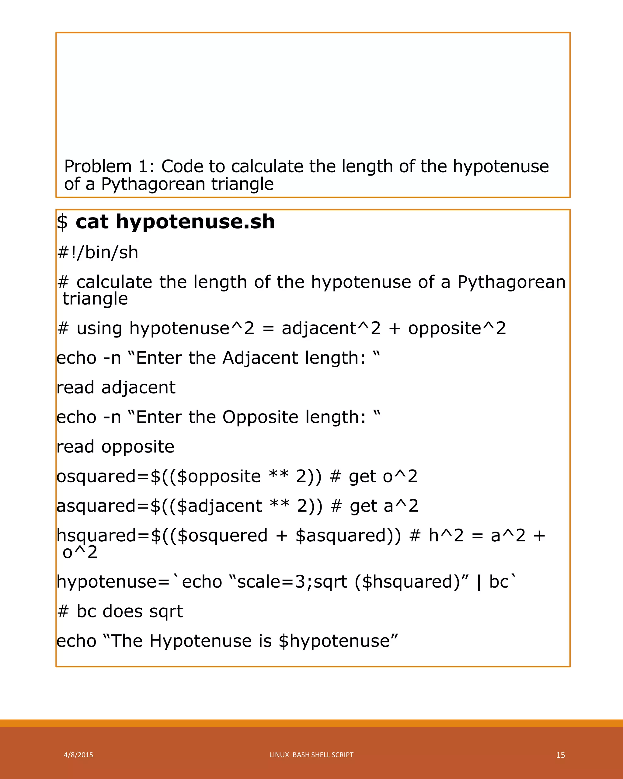 Problem 1: Code to calculate the length of the hypotenuse
of a Pythagorean triangle
$ cat hypotenuse.sh
#!/bin/sh
# calculate the length of the hypotenuse of a Pythagorean
triangle
# using hypotenuse^2 = adjacent^2 + opposite^2
echo -n “Enter the Adjacent length: “
read adjacent
echo -n “Enter the Opposite length: “
read opposite
osquared=$(($opposite ** 2)) # get o^2
asquared=$(($adjacent ** 2)) # get a^2
hsquared=$(($osquered + $asquared)) # h^2 = a^2 +
o^2
hypotenuse=`echo “scale=3;sqrt ($hsquared)” | bc`
# bc does sqrt
echo “The Hypotenuse is $hypotenuse”
4/8/2015 LINUX BASH SHELL SCRIPT 15
 