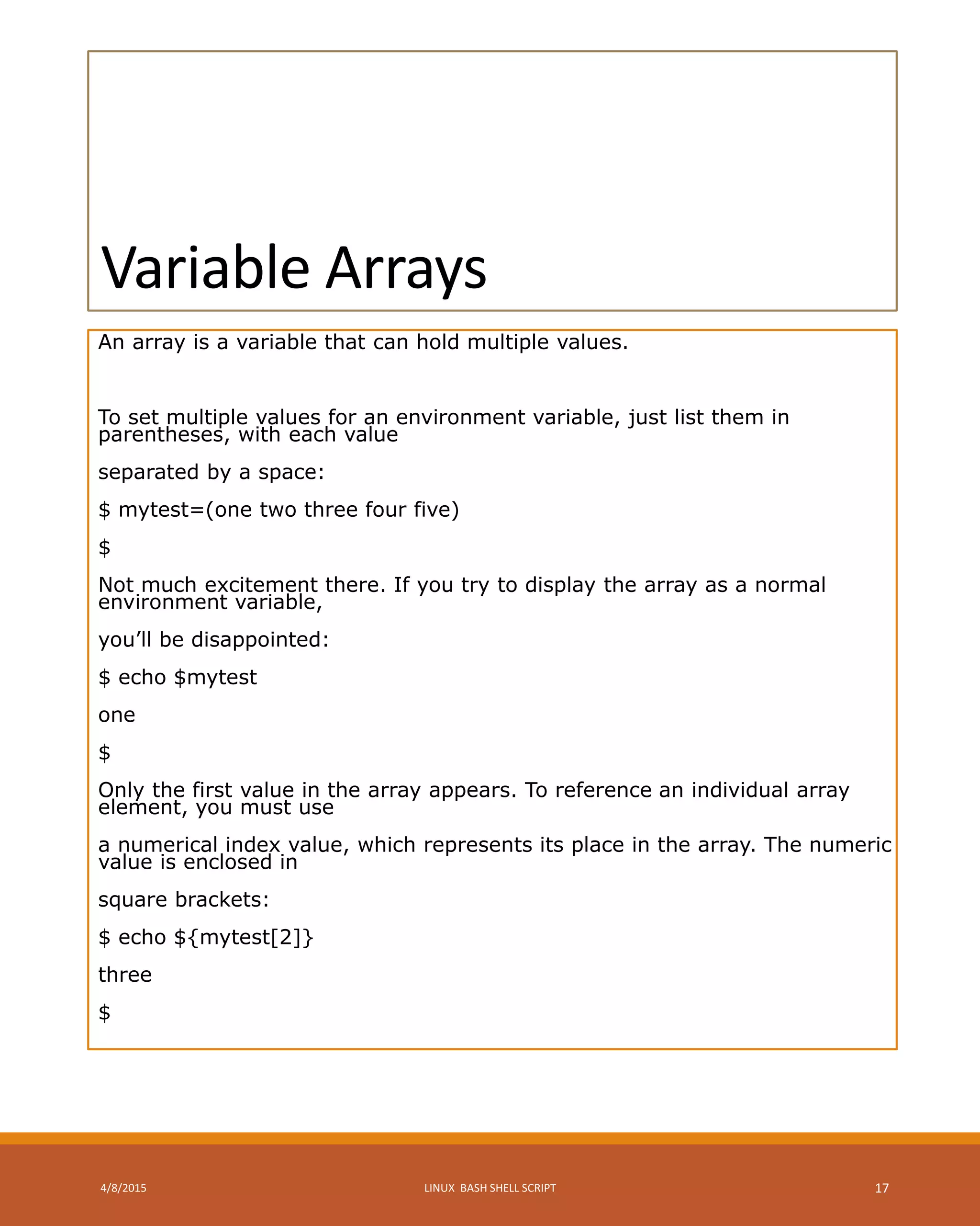 Variable Arrays
An array is a variable that can hold multiple values.
To set multiple values for an environment variable, just list them in
parentheses, with each value
separated by a space:
$ mytest=(one two three four five)
$
Not much excitement there. If you try to display the array as a normal
environment variable,
you’ll be disappointed:
$ echo $mytest
one
$
Only the first value in the array appears. To reference an individual array
element, you must use
a numerical index value, which represents its place in the array. The numeric
value is enclosed in
square brackets:
$ echo ${mytest[2]}
three
$
4/8/2015 LINUX BASH SHELL SCRIPT 17
 