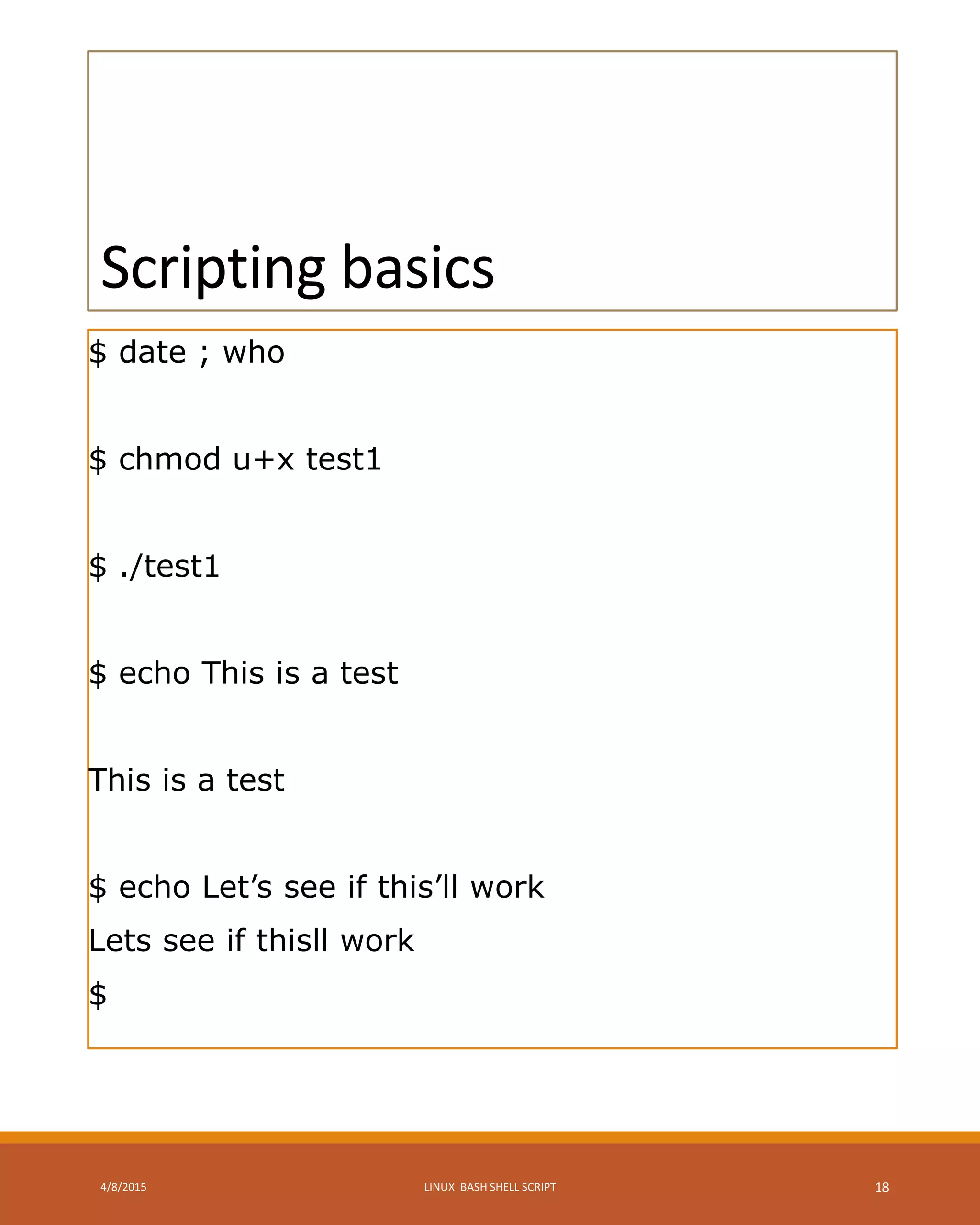 Scripting basics
$ date ; who
$ chmod u+x test1
$ ./test1
$ echo This is a test
This is a test
$ echo Let’s see if this’ll work
Lets see if thisll work
$
4/8/2015 LINUX BASH SHELL SCRIPT 18
 