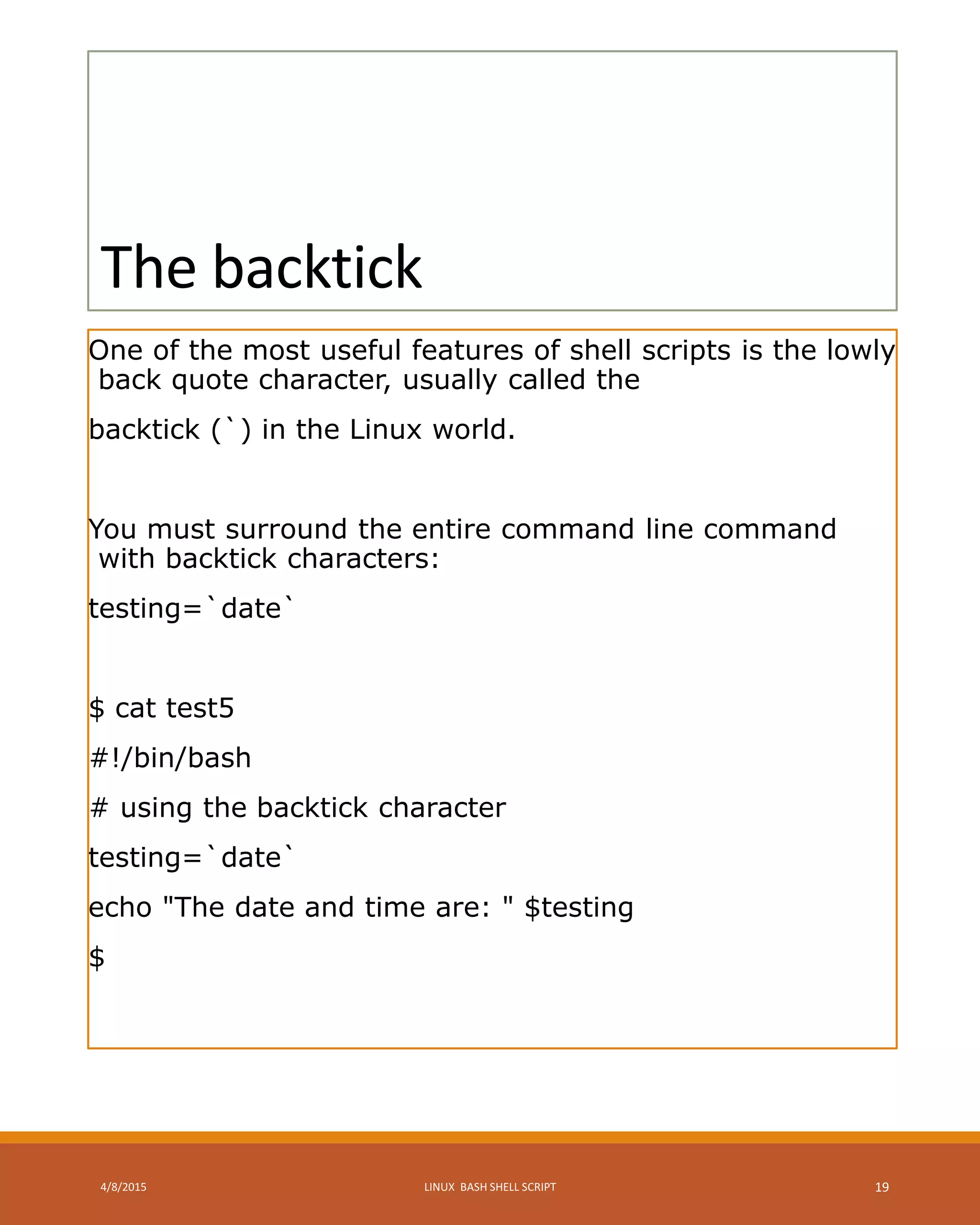 The backtick
One of the most useful features of shell scripts is the lowly
back quote character, usually called the
backtick (`) in the Linux world.
You must surround the entire command line command
with backtick characters:
testing=`date`
$ cat test5
#!/bin/bash
# using the backtick character
testing=`date`
echo "The date and time are: " $testing
$
4/8/2015 LINUX BASH SHELL SCRIPT 19
 