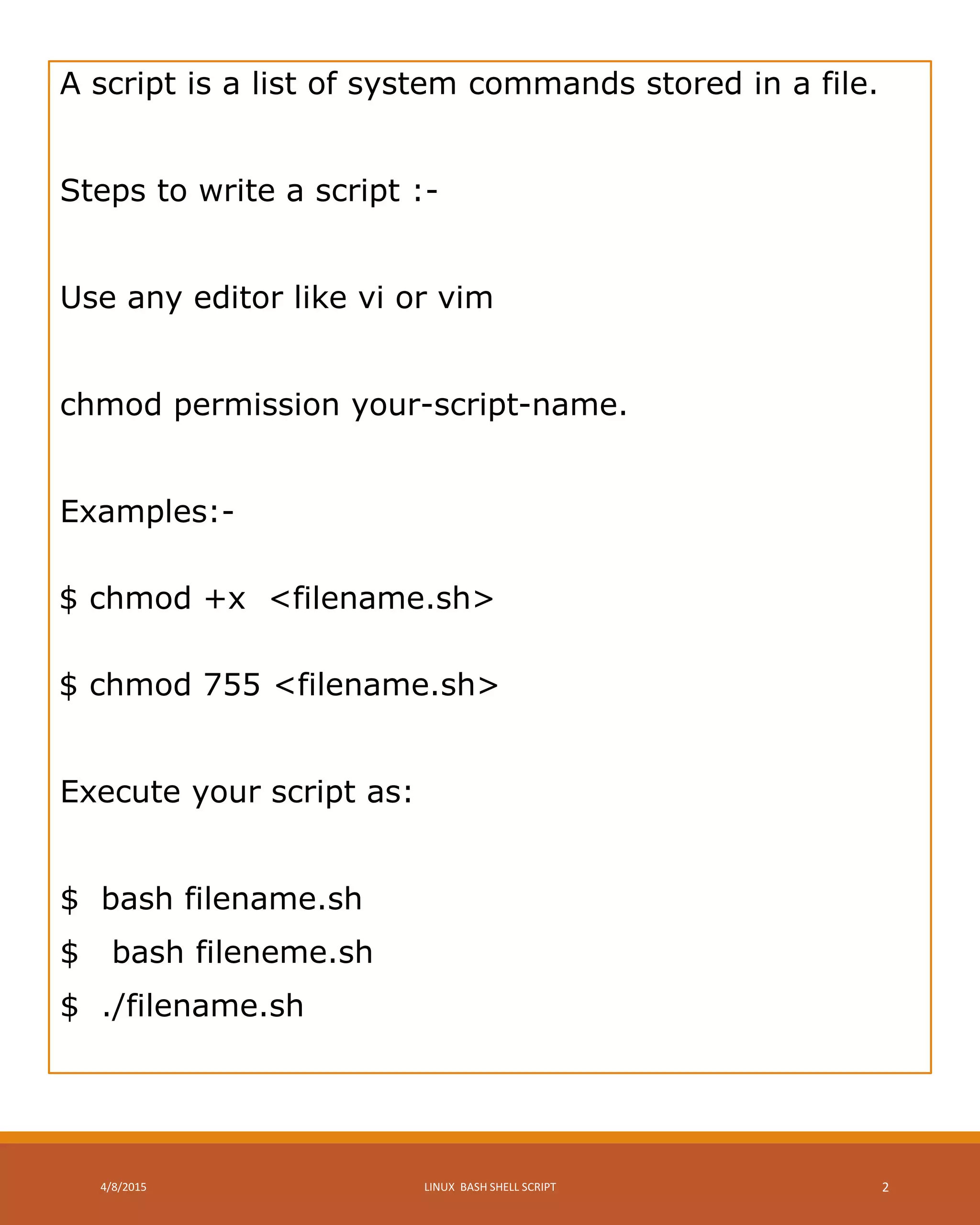 A script is a list of system commands stored in a file.
Steps to write a script :-
Use any editor like vi or vim
chmod permission your-script-name.
Examples:-
$ chmod +x <filename.sh>
$ chmod 755 <filename.sh>
Execute your script as:
$ bash filename.sh
$ bash fileneme.sh
$ ./filename.sh
4/8/2015 LINUX BASH SHELL SCRIPT 2
 