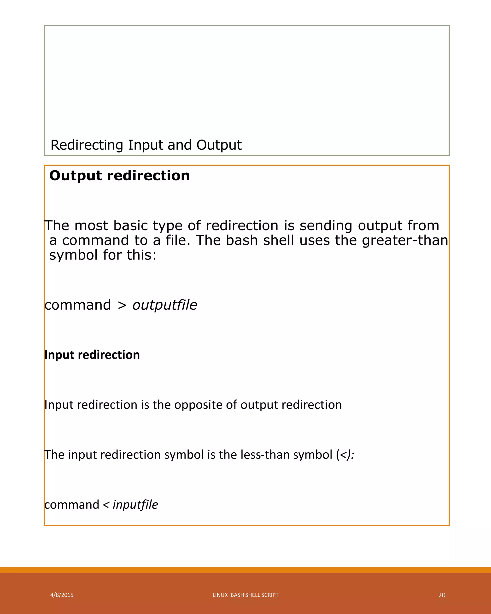 Redirecting Input and Output
Output redirection
The most basic type of redirection is sending output from
a command to a file. The bash shell uses the greater-than
symbol for this:
command > outputfile
Input redirection
Input redirection is the opposite of output redirection
The input redirection symbol is the less-than symbol (<):
command < inputfile
4/8/2015 LINUX BASH SHELL SCRIPT 20
 