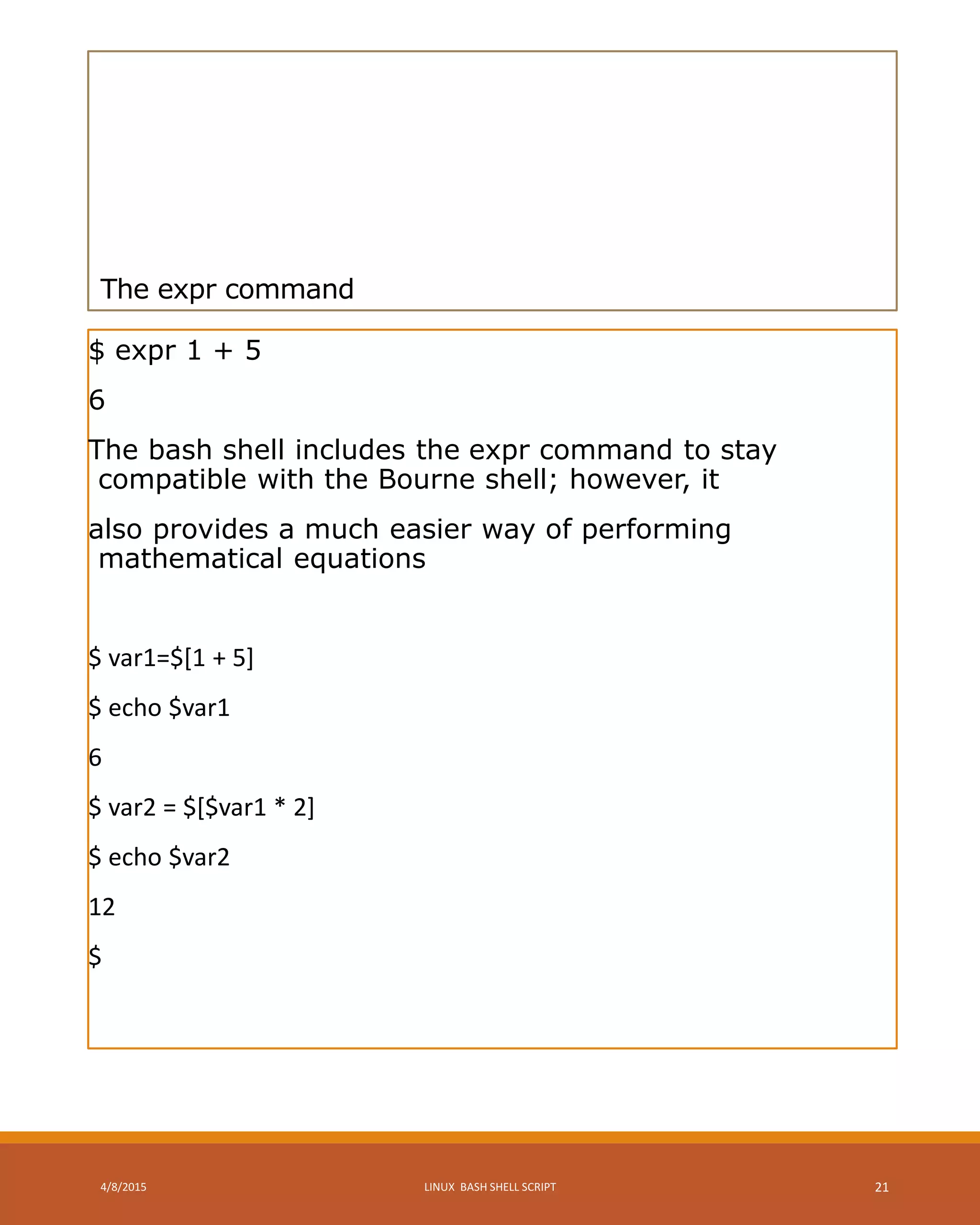 The expr command
$ expr 1 + 5
6
The bash shell includes the expr command to stay
compatible with the Bourne shell; however, it
also provides a much easier way of performing
mathematical equations
$ var1=$[1 + 5]
$ echo $var1
6
$ var2 = $[$var1 * 2]
$ echo $var2
12
$
4/8/2015 LINUX BASH SHELL SCRIPT 21
 