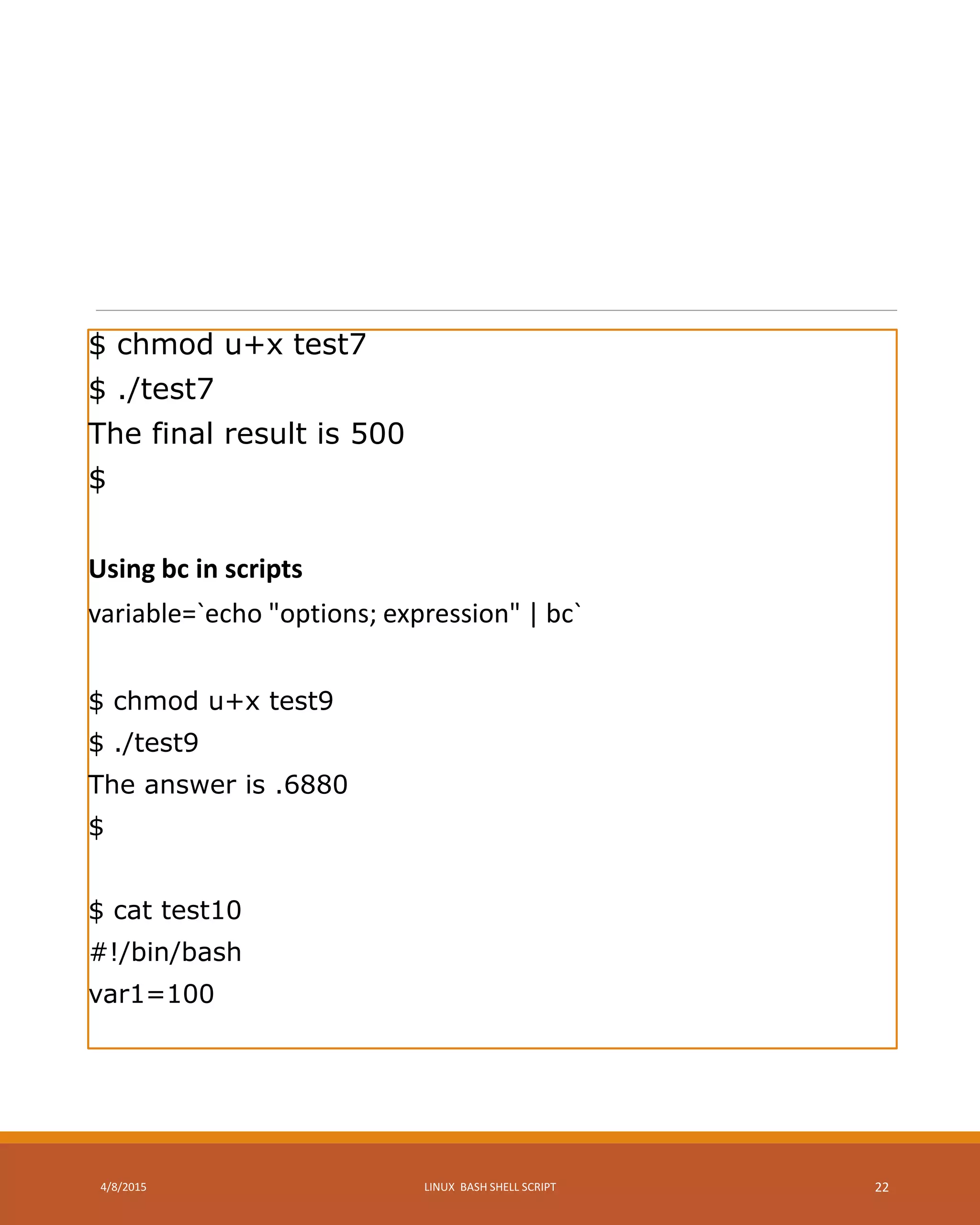 $ chmod u+x test7
$ ./test7
The final result is 500
$
Using bc in scripts
variable=`echo "options; expression" | bc`
$ chmod u+x test9
$ ./test9
The answer is .6880
$
$ cat test10
#!/bin/bash
var1=100
4/8/2015 LINUX BASH SHELL SCRIPT 22
 