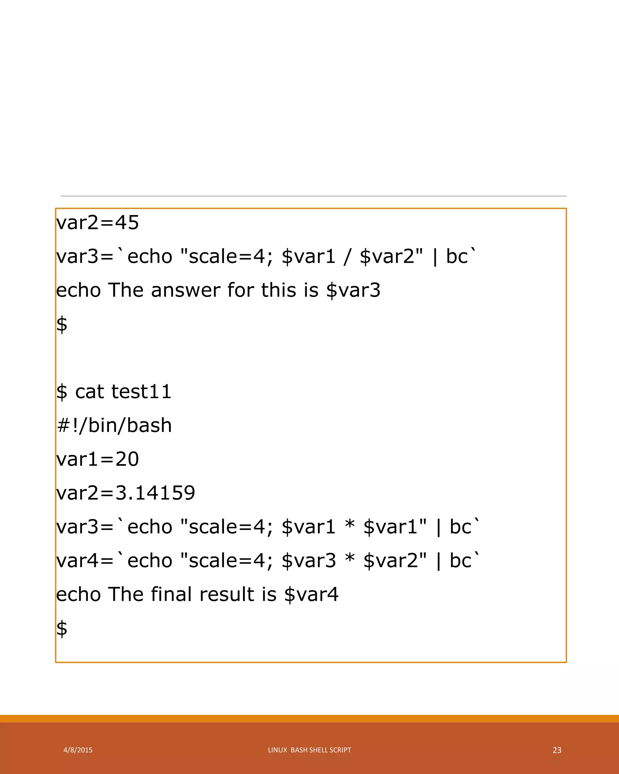 var2=45
var3=`echo "scale=4; $var1 / $var2" | bc`
echo The answer for this is $var3
$
$ cat test11
#!/bin/bash
var1=20
var2=3.14159
var3=`echo "scale=4; $var1 * $var1" | bc`
var4=`echo "scale=4; $var3 * $var2" | bc`
echo The final result is $var4
$
4/8/2015 LINUX BASH SHELL SCRIPT 23
 