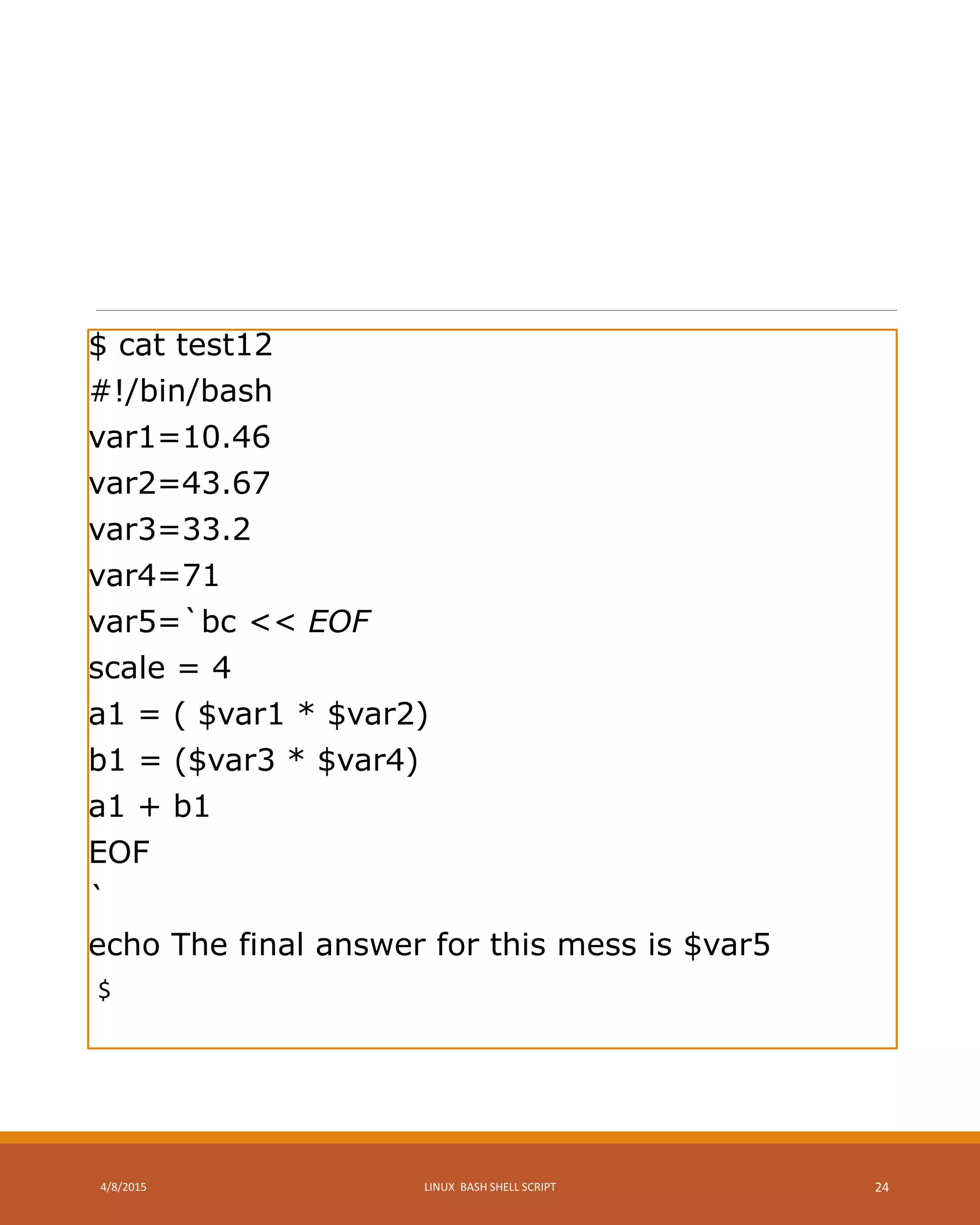 $ cat test12
#!/bin/bash
var1=10.46
var2=43.67
var3=33.2
var4=71
var5=`bc << EOF
scale = 4
a1 = ( $var1 * $var2)
b1 = ($var3 * $var4)
a1 + b1
EOF
`
echo The final answer for this mess is $var5
$
4/8/2015 LINUX BASH SHELL SCRIPT 24
 