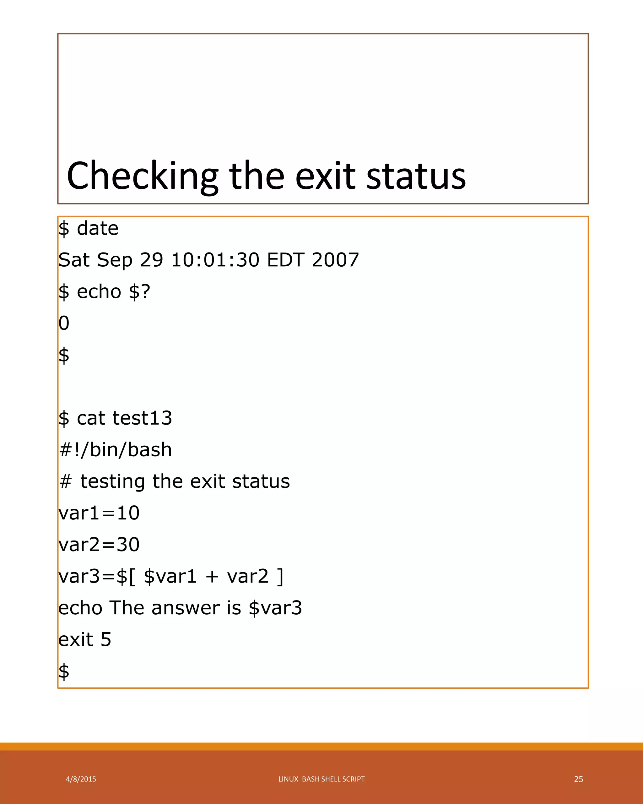 Checking the exit status
$ date
Sat Sep 29 10:01:30 EDT 2007
$ echo $?
0
$
$ cat test13
#!/bin/bash
# testing the exit status
var1=10
var2=30
var3=$[ $var1 + var2 ]
echo The answer is $var3
exit 5
$
4/8/2015 LINUX BASH SHELL SCRIPT 25
 