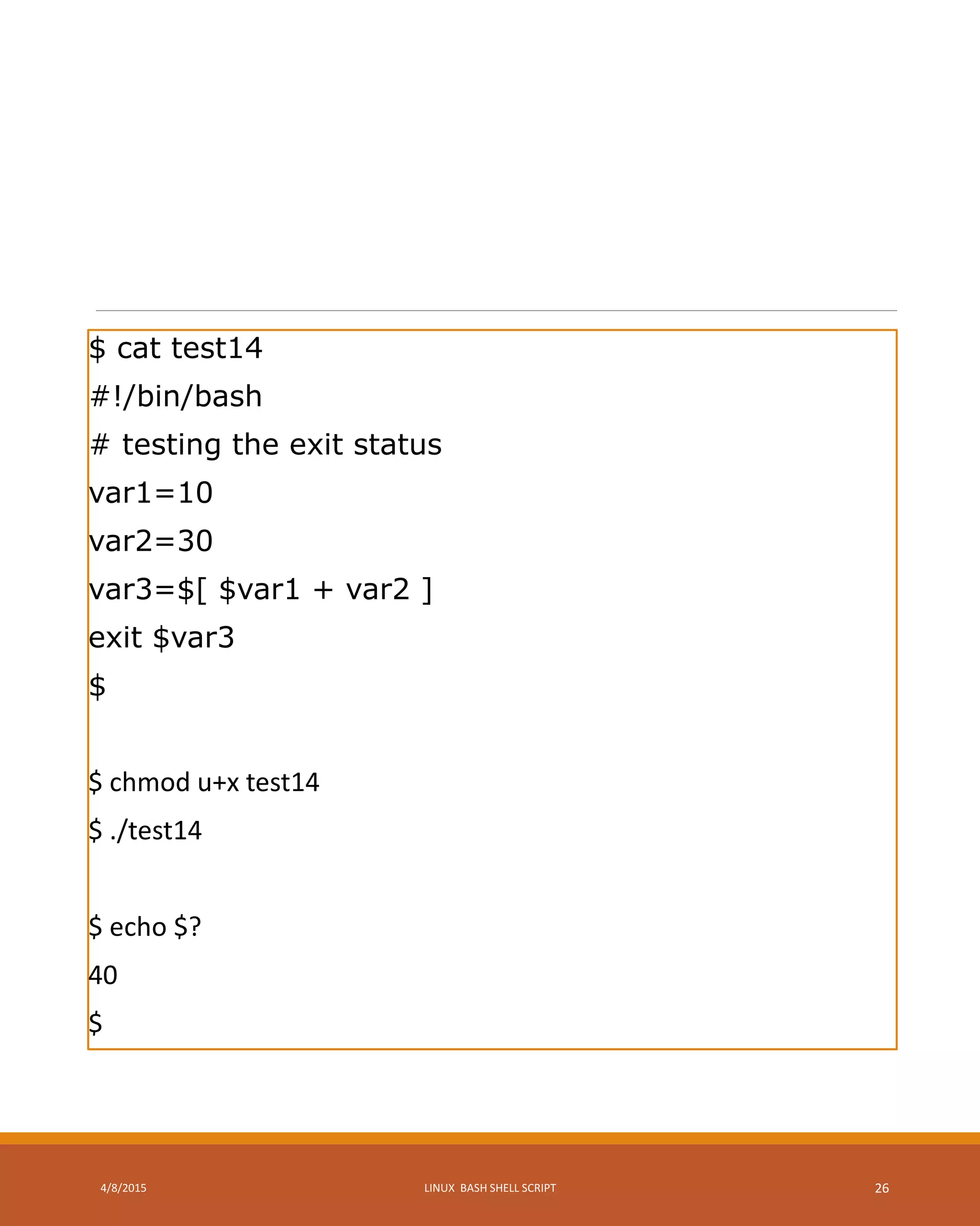 $ cat test14
#!/bin/bash
# testing the exit status
var1=10
var2=30
var3=$[ $var1 + var2 ]
exit $var3
$
$ chmod u+x test14
$ ./test14
$ echo $?
40
$
4/8/2015 LINUX BASH SHELL SCRIPT 26
 