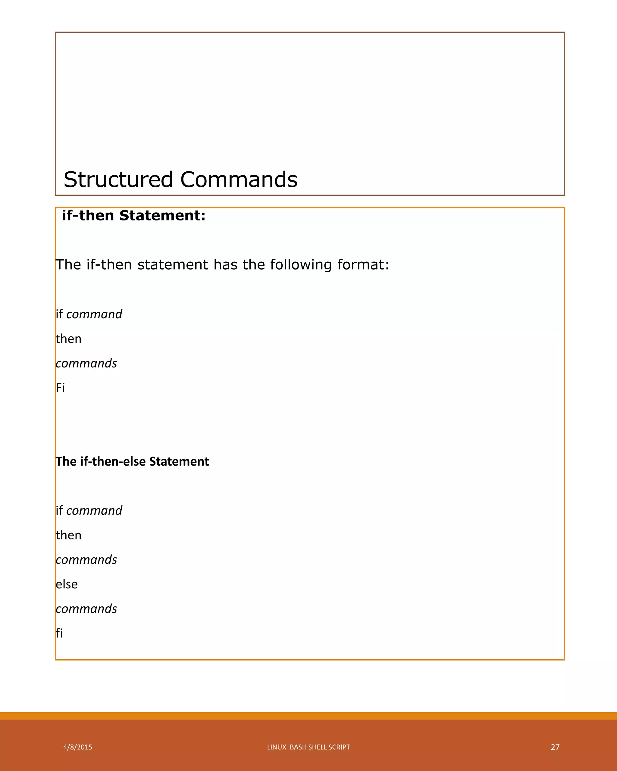 Structured Commands
if-then Statement:
The if-then statement has the following format:
if command
then
commands
Fi
The if-then-else Statement
if command
then
commands
else
commands
fi
4/8/2015 LINUX BASH SHELL SCRIPT 27
 