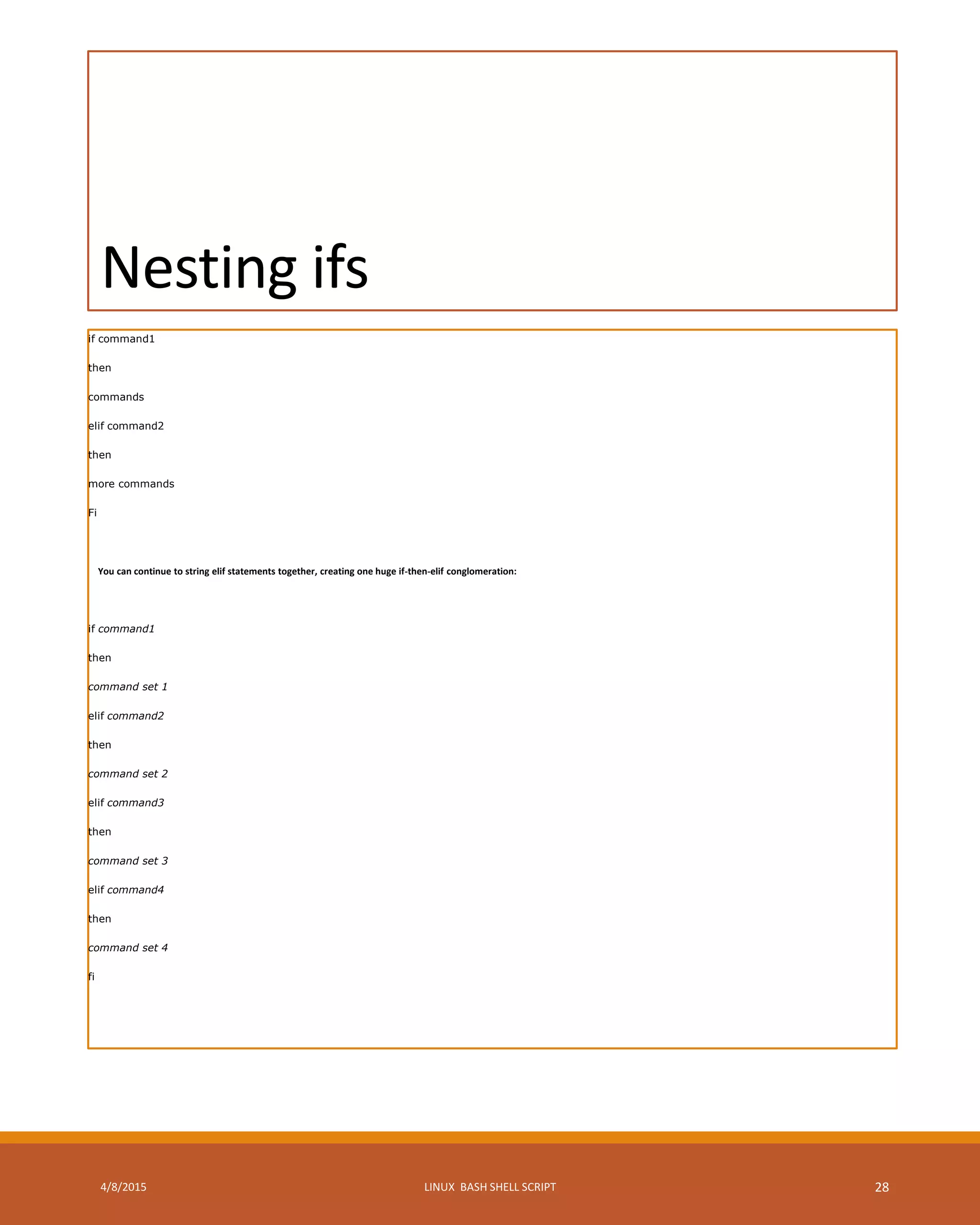 Nesting ifs
if command1
then
commands
elif command2
then
more commands
Fi
You can continue to string elif statements together, creating one huge if-then-elif conglomeration:
if command1
then
command set 1
elif command2
then
command set 2
elif command3
then
command set 3
elif command4
then
command set 4
fi
4/8/2015 LINUX BASH SHELL SCRIPT 28
 