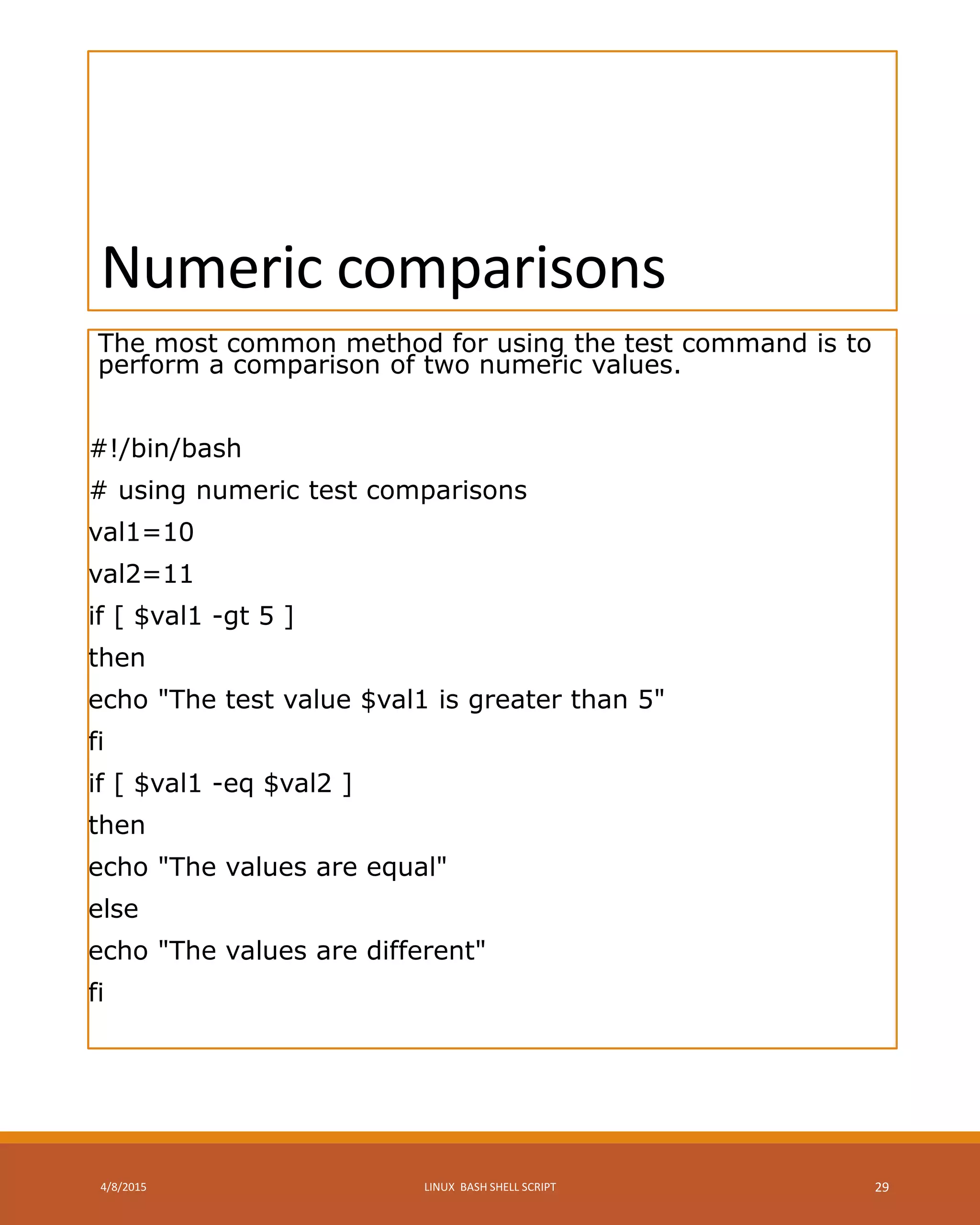 Numeric comparisons
The most common method for using the test command is to
perform a comparison of two numeric values.
#!/bin/bash
# using numeric test comparisons
val1=10
val2=11
if [ $val1 -gt 5 ]
then
echo "The test value $val1 is greater than 5"
fi
if [ $val1 -eq $val2 ]
then
echo "The values are equal"
else
echo "The values are different"
fi
4/8/2015 LINUX BASH SHELL SCRIPT 29
 