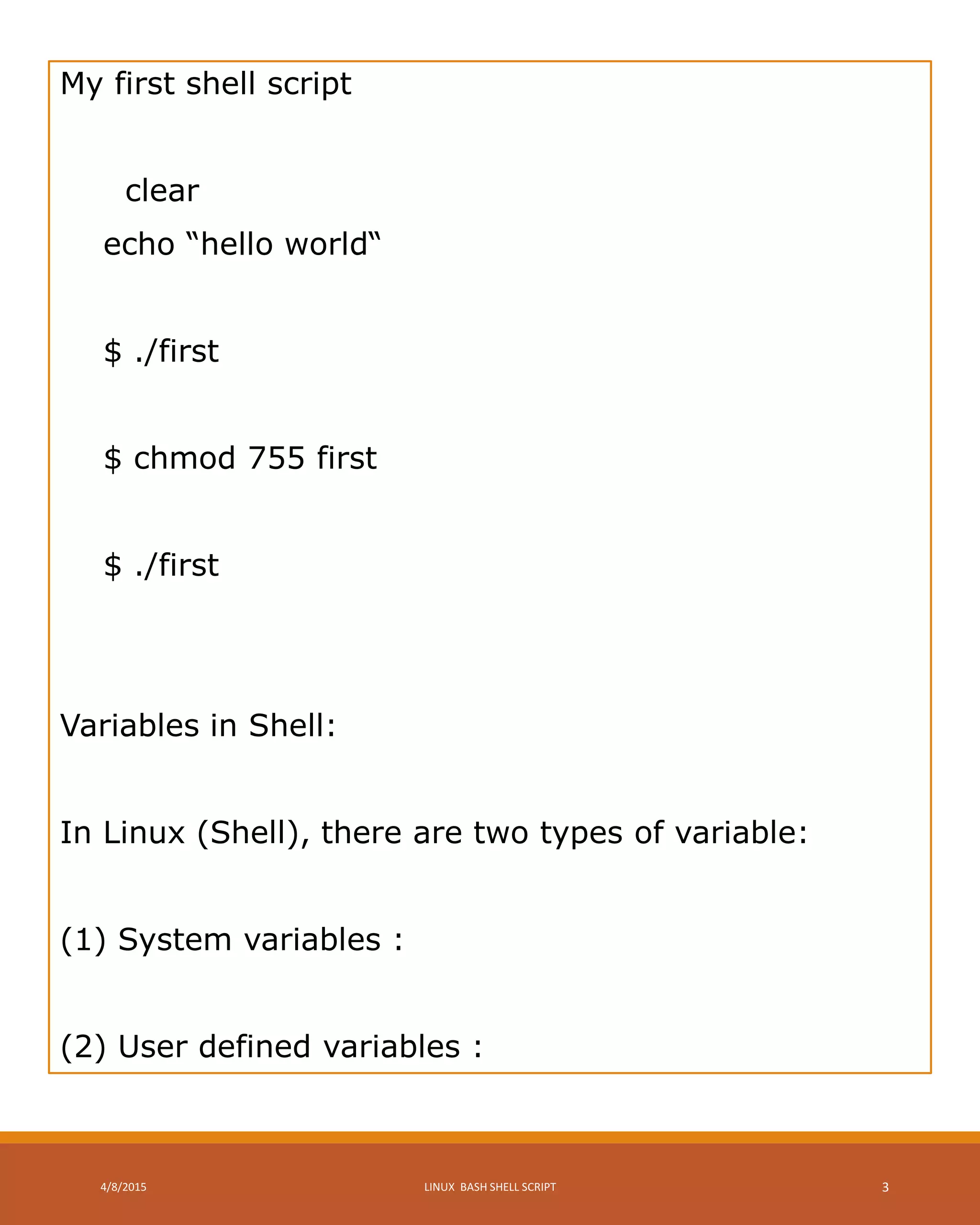 My first shell script
clear
echo “hello world“
$ ./first
$ chmod 755 first
$ ./first
Variables in Shell:
In Linux (Shell), there are two types of variable:
(1) System variables :
(2) User defined variables :
4/8/2015 LINUX BASH SHELL SCRIPT 3
 