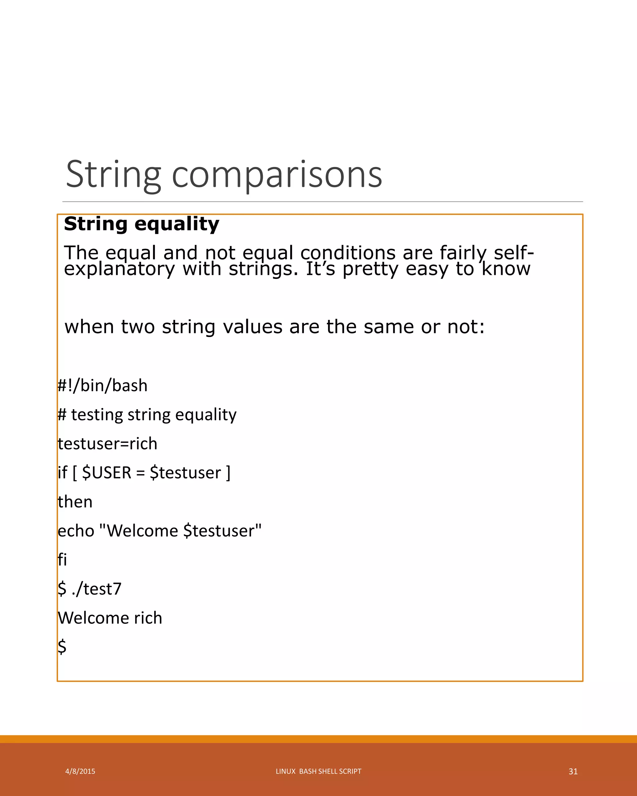 String comparisons
String equality
The equal and not equal conditions are fairly self-
explanatory with strings. It’s pretty easy to know
when two string values are the same or not:
#!/bin/bash
# testing string equality
testuser=rich
if [ $USER = $testuser ]
then
echo "Welcome $testuser"
fi
$ ./test7
Welcome rich
$
4/8/2015 LINUX BASH SHELL SCRIPT 31
 