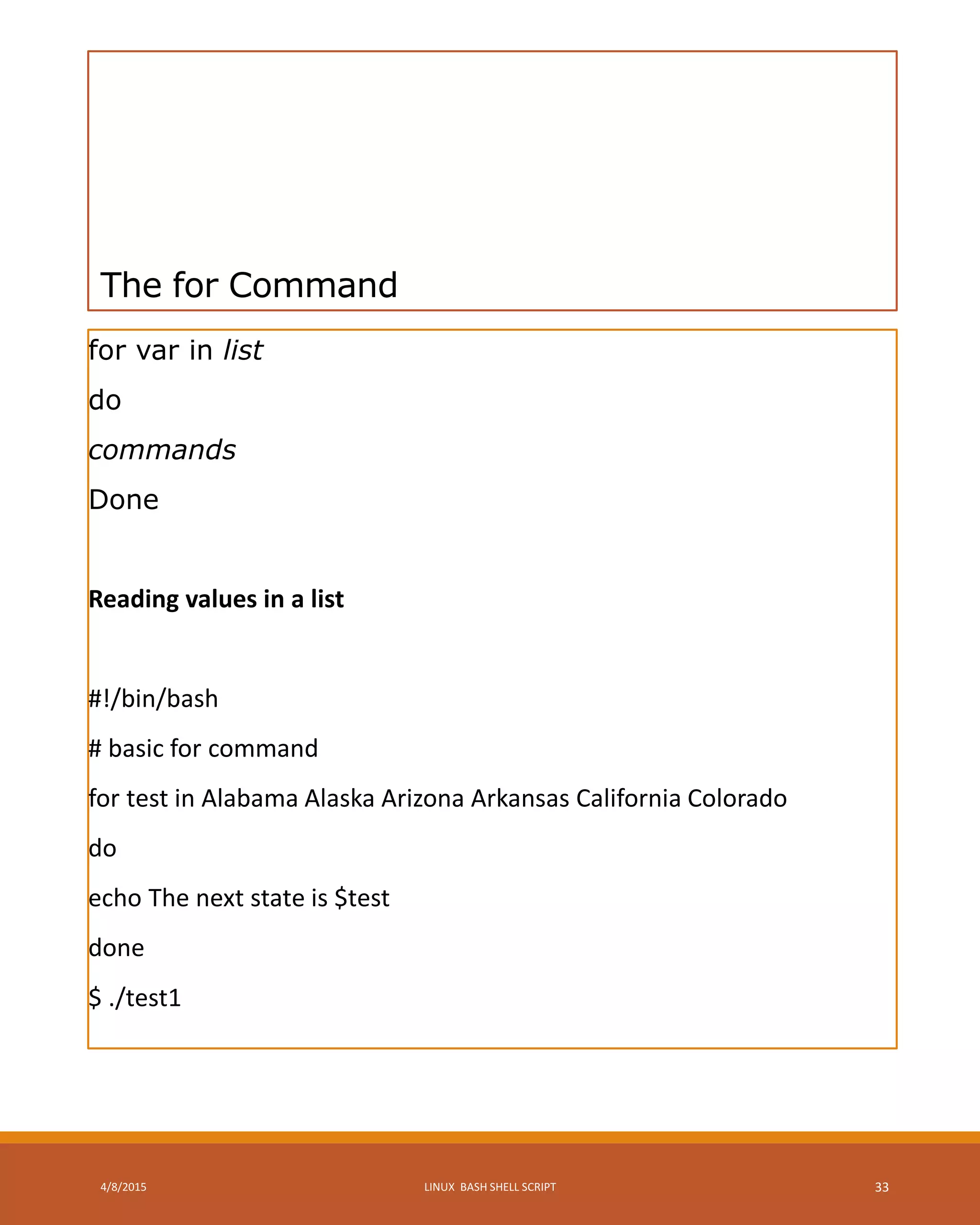 The for Command
for var in list
do
commands
Done
Reading values in a list
#!/bin/bash
# basic for command
for test in Alabama Alaska Arizona Arkansas California Colorado
do
echo The next state is $test
done
$ ./test1
4/8/2015 LINUX BASH SHELL SCRIPT 33
 