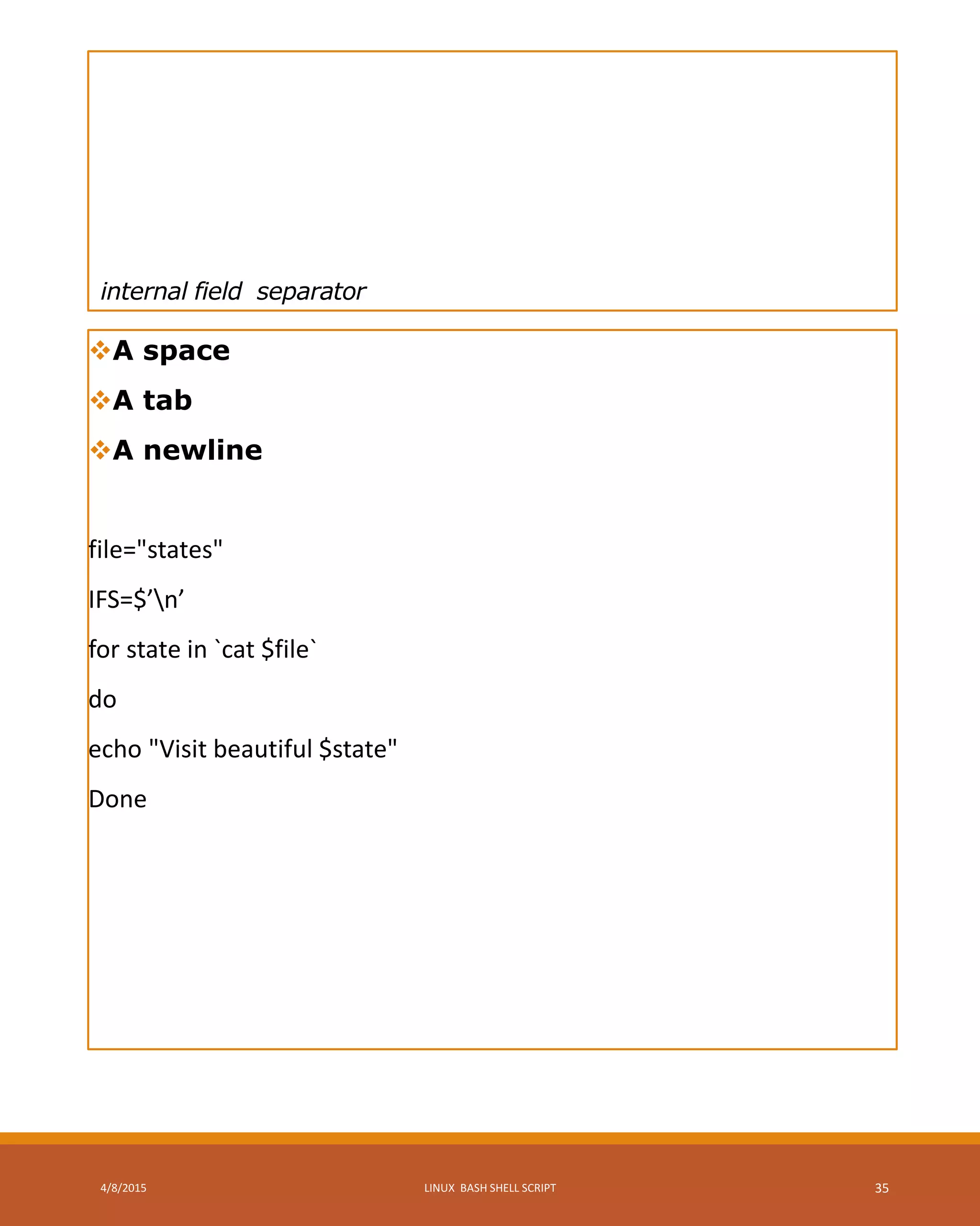 internal field separator
A space
A tab
A newline
file="states"
IFS=$’n’
for state in `cat $file`
do
echo "Visit beautiful $state"
Done
4/8/2015 LINUX BASH SHELL SCRIPT 35
 