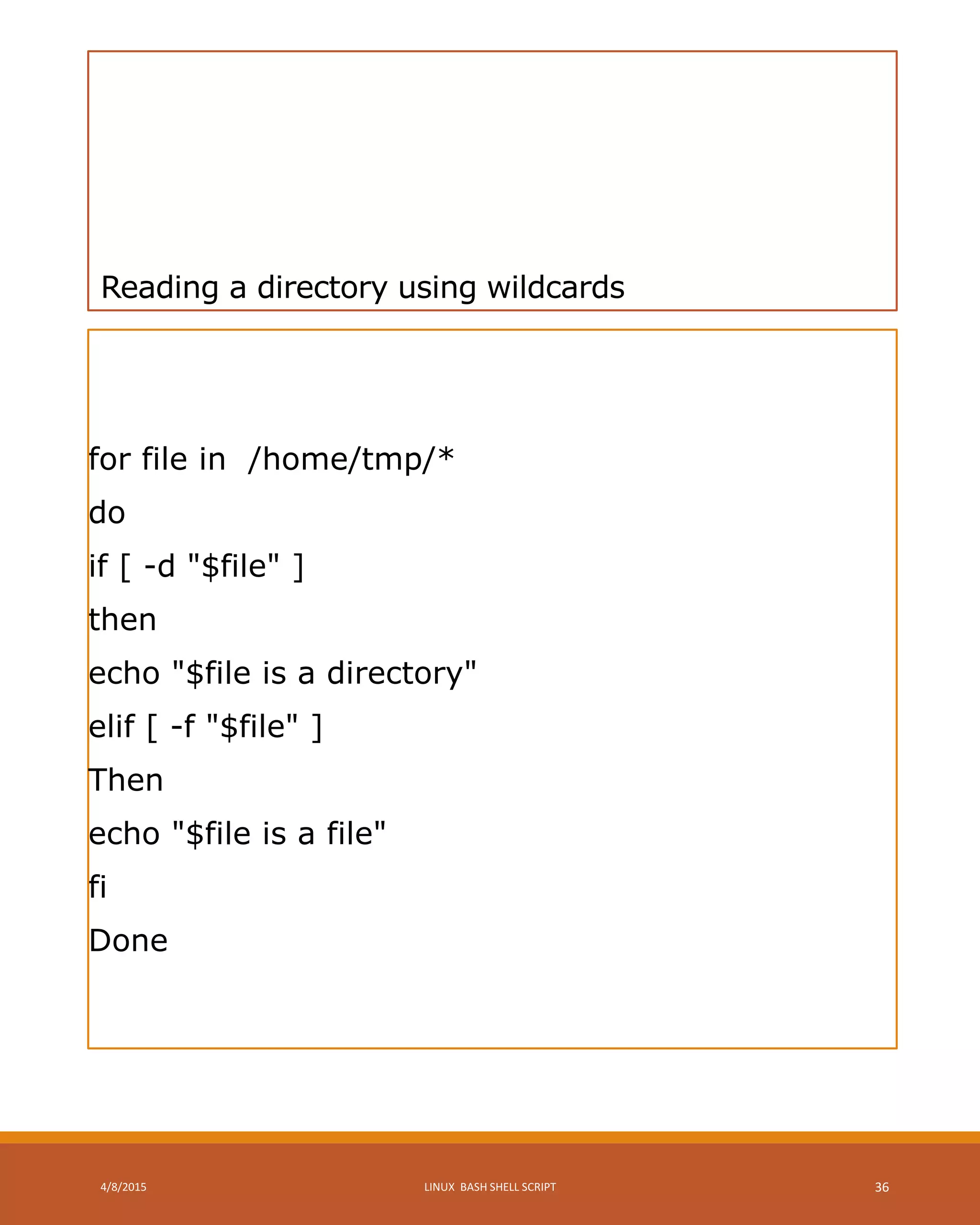 Reading a directory using wildcards
for file in /home/tmp/*
do
if [ -d "$file" ]
then
echo "$file is a directory"
elif [ -f "$file" ]
Then
echo "$file is a file"
fi
Done
4/8/2015 LINUX BASH SHELL SCRIPT 36
 