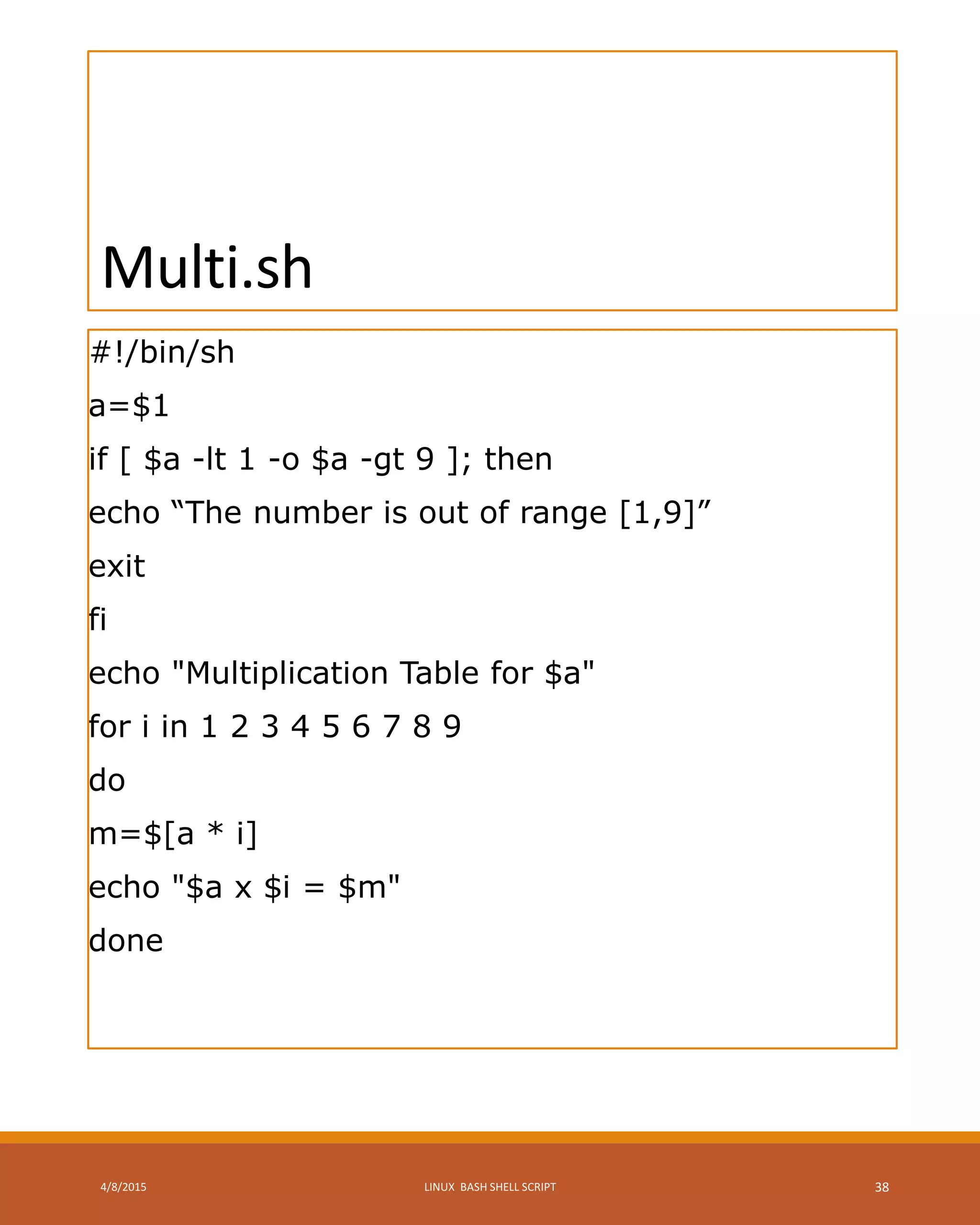 Multi.sh
#!/bin/sh
a=$1
if [ $a -lt 1 -o $a -gt 9 ]; then
echo “The number is out of range [1,9]”
exit
fi
echo "Multiplication Table for $a"
for i in 1 2 3 4 5 6 7 8 9
do
m=$[a * i]
echo "$a x $i = $m"
done
4/8/2015 LINUX BASH SHELL SCRIPT 38
 