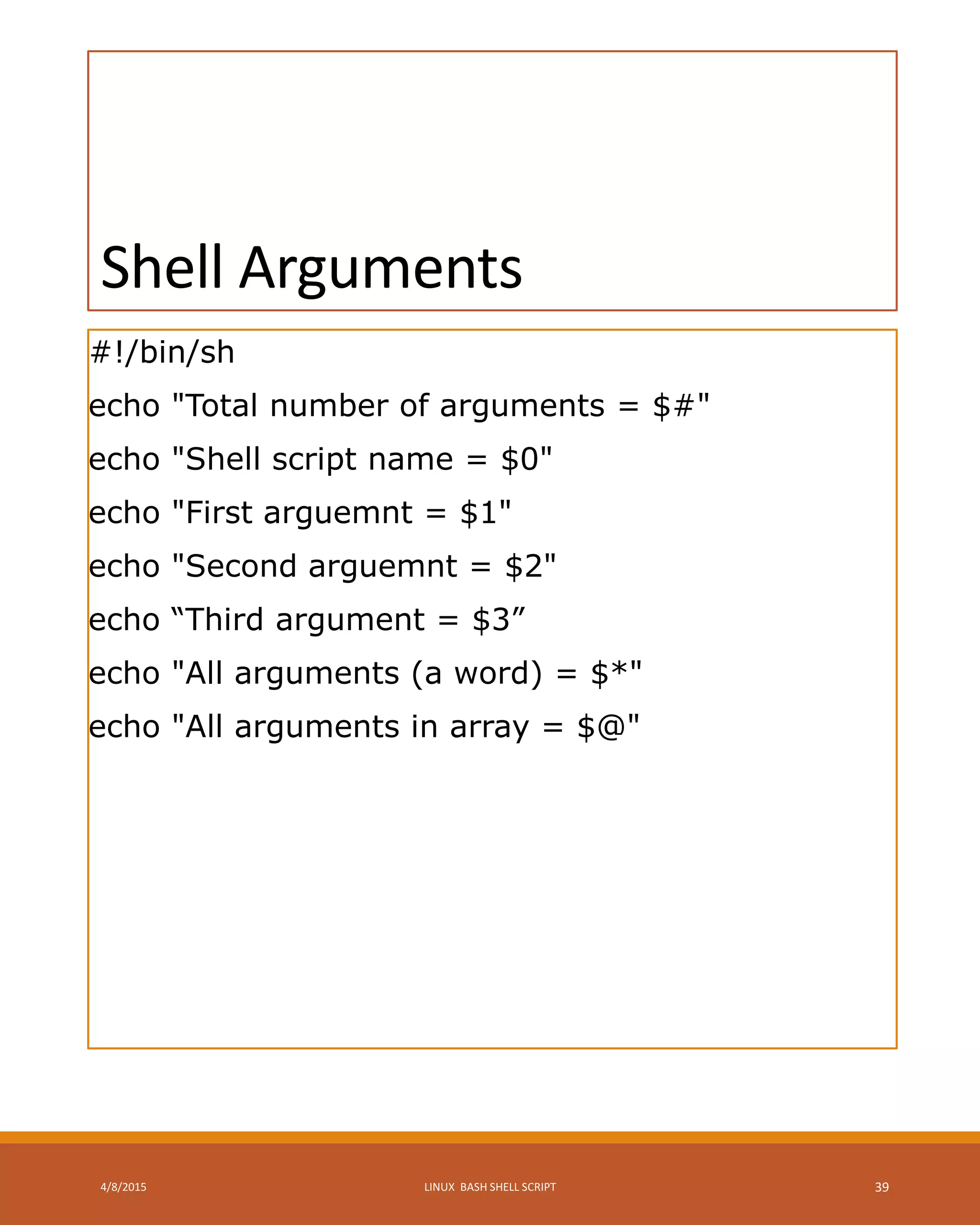 Shell Arguments
#!/bin/sh
echo "Total number of arguments = $#"
echo "Shell script name = $0"
echo "First arguemnt = $1"
echo "Second arguemnt = $2"
echo “Third argument = $3”
echo "All arguments (a word) = $*"
echo "All arguments in array = $@"
4/8/2015 LINUX BASH SHELL SCRIPT 39
 