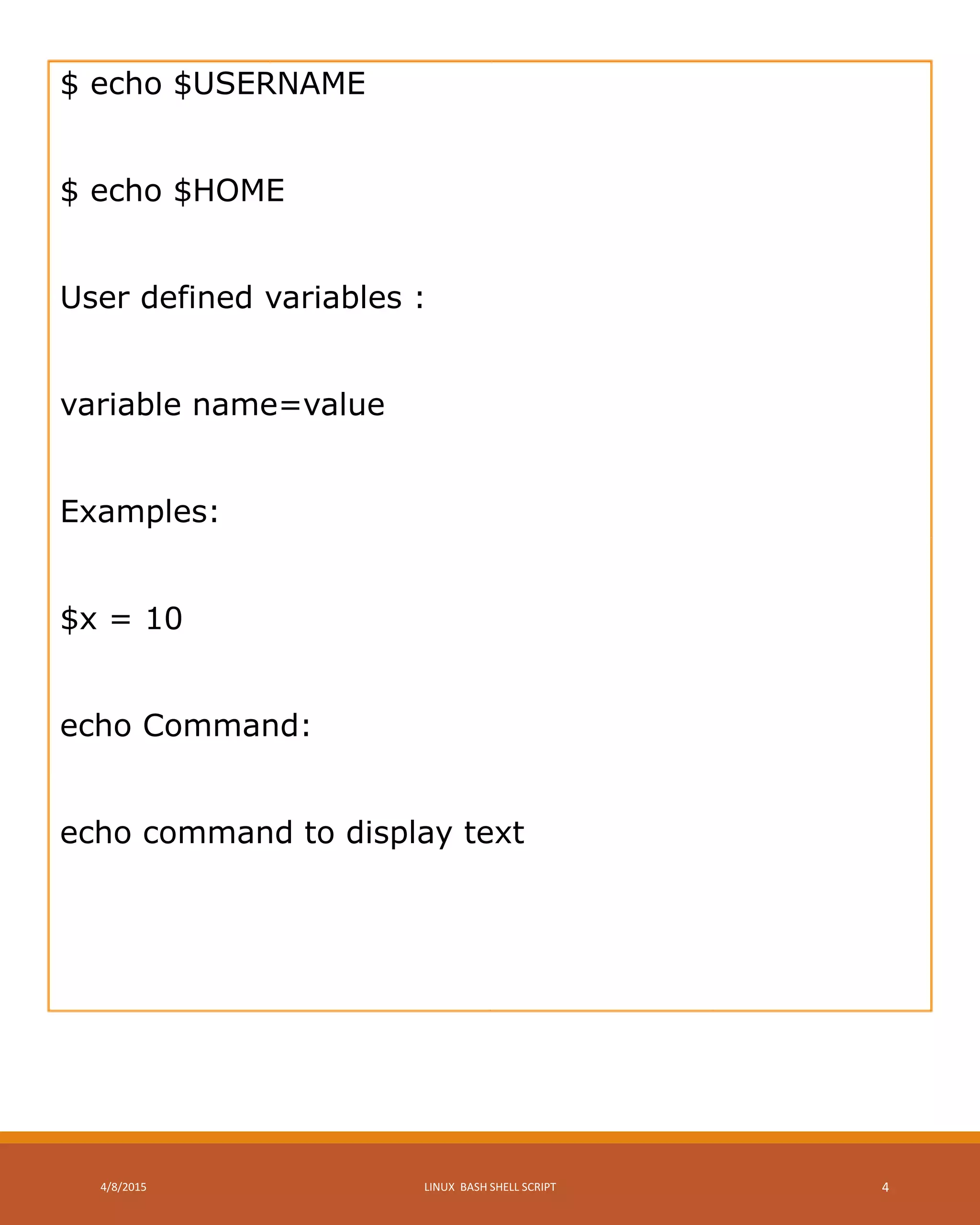 $ echo $USERNAME
$ echo $HOME
User defined variables :
variable name=value
Examples:
$x = 10
echo Command:
echo command to display text
4/8/2015 LINUX BASH SHELL SCRIPT 4
 
