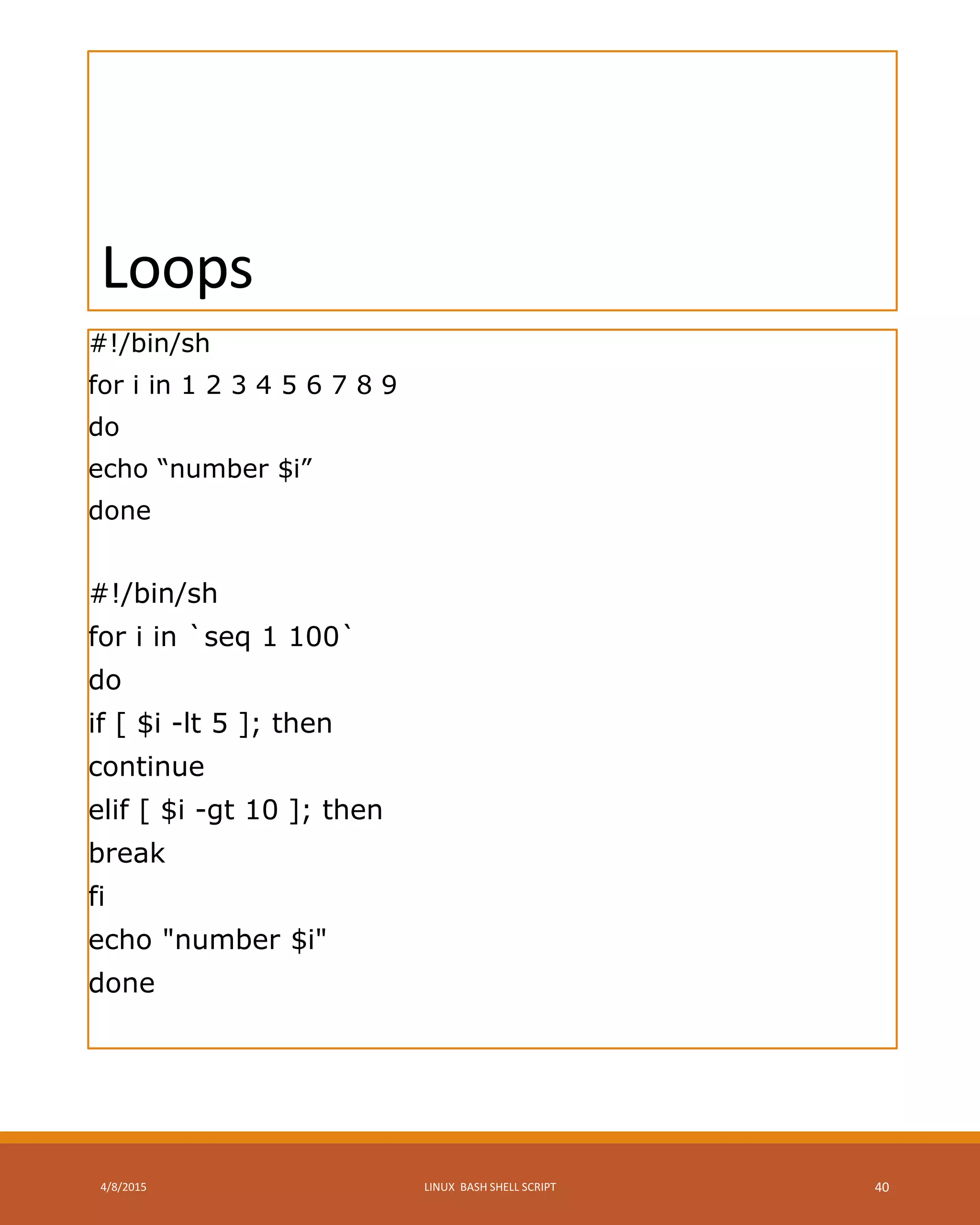 Loops
#!/bin/sh
for i in 1 2 3 4 5 6 7 8 9
do
echo “number $i”
done
#!/bin/sh
for i in `seq 1 100`
do
if [ $i -lt 5 ]; then
continue
elif [ $i -gt 10 ]; then
break
fi
echo "number $i"
done
4/8/2015 LINUX BASH SHELL SCRIPT 40
 