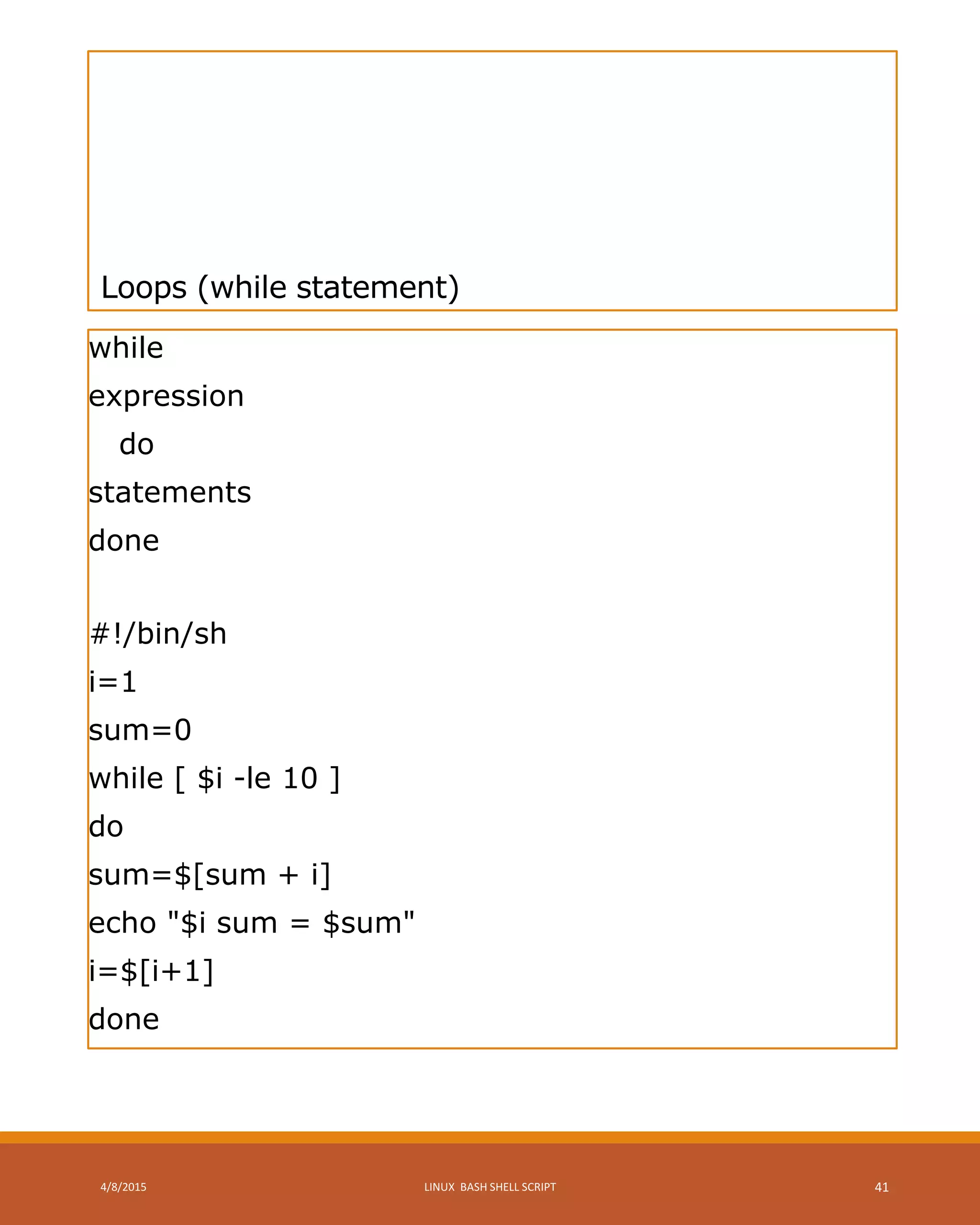 Loops (while statement)
while
expression
do
statements
done
#!/bin/sh
i=1
sum=0
while [ $i -le 10 ]
do
sum=$[sum + i]
echo "$i sum = $sum"
i=$[i+1]
done
4/8/2015 LINUX BASH SHELL SCRIPT 41
 