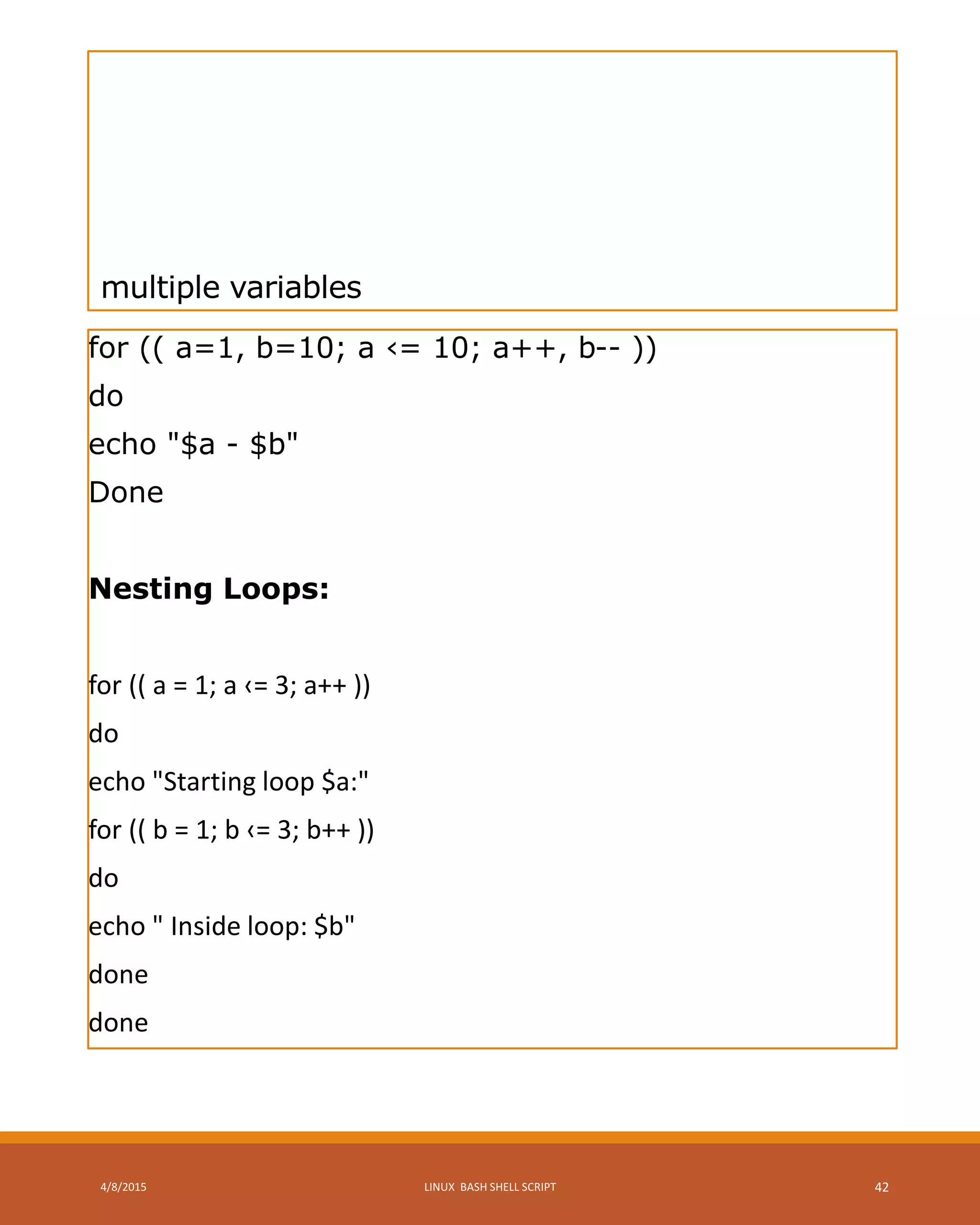 multiple variables
for (( a=1, b=10; a ‹= 10; a++, b-- ))
do
echo "$a - $b"
Done
Nesting Loops:
for (( a = 1; a ‹= 3; a++ ))
do
echo "Starting loop $a:"
for (( b = 1; b ‹= 3; b++ ))
do
echo " Inside loop: $b"
done
done
4/8/2015 LINUX BASH SHELL SCRIPT 42
 