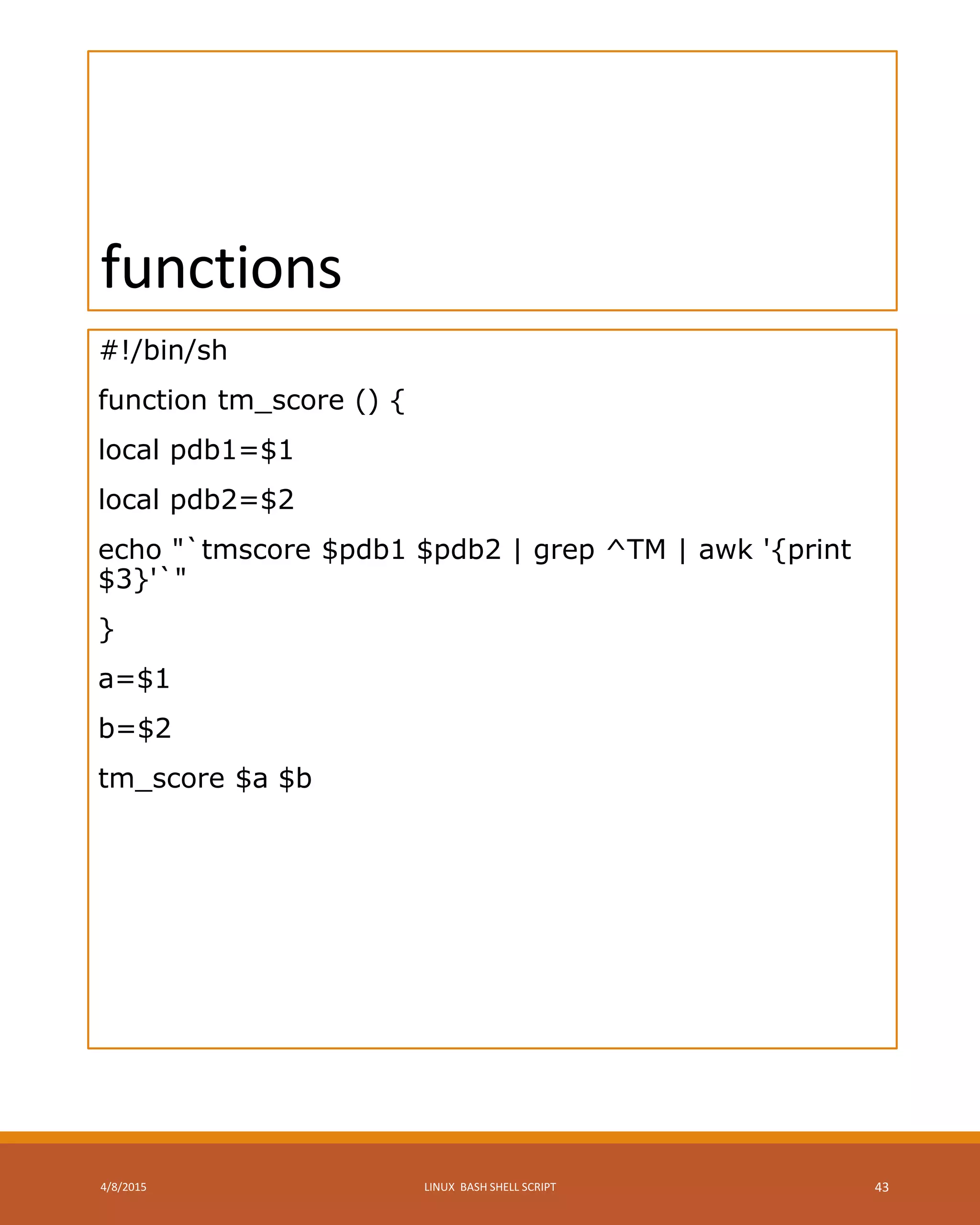 functions
#!/bin/sh
function tm_score () {
local pdb1=$1
local pdb2=$2
echo "`tmscore $pdb1 $pdb2 | grep ^TM | awk '{print
$3}'`"
}
a=$1
b=$2
tm_score $a $b
4/8/2015 LINUX BASH SHELL SCRIPT 43
 