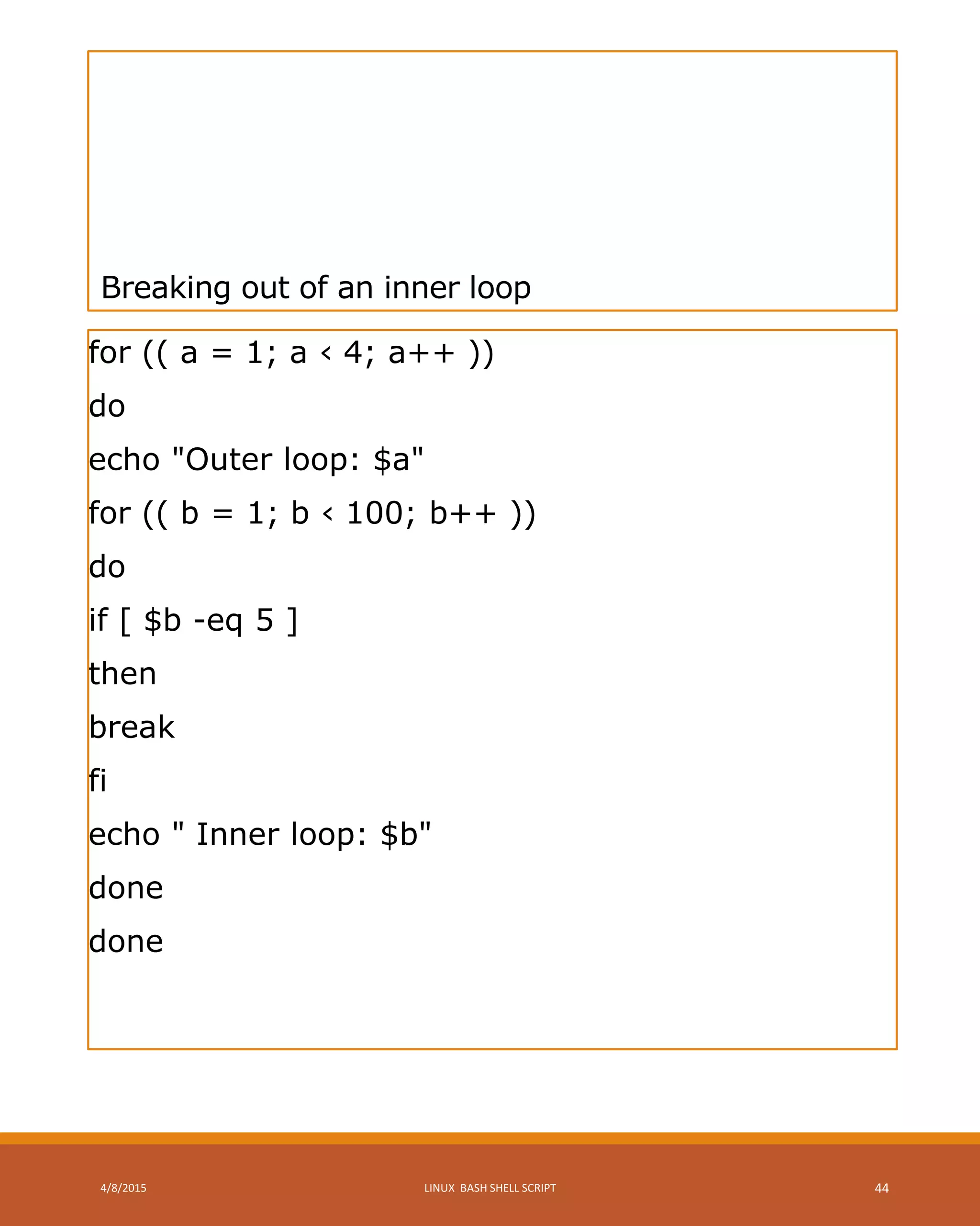 Breaking out of an inner loop
for (( a = 1; a ‹ 4; a++ ))
do
echo "Outer loop: $a"
for (( b = 1; b ‹ 100; b++ ))
do
if [ $b -eq 5 ]
then
break
fi
echo " Inner loop: $b"
done
done
4/8/2015 LINUX BASH SHELL SCRIPT 44
 