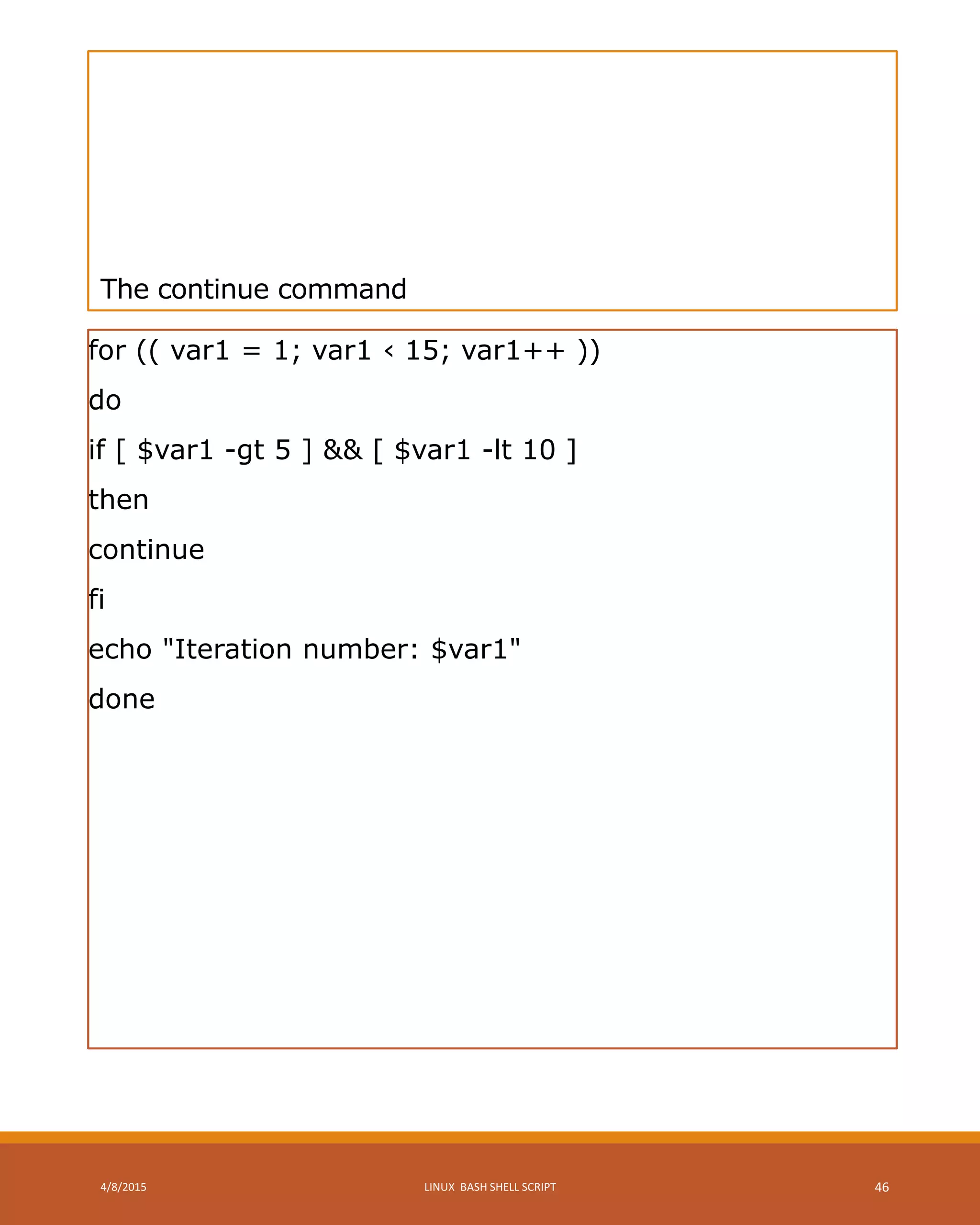 The continue command
for (( var1 = 1; var1 ‹ 15; var1++ ))
do
if [ $var1 -gt 5 ] && [ $var1 -lt 10 ]
then
continue
fi
echo "Iteration number: $var1"
done
4/8/2015 LINUX BASH SHELL SCRIPT 46
 