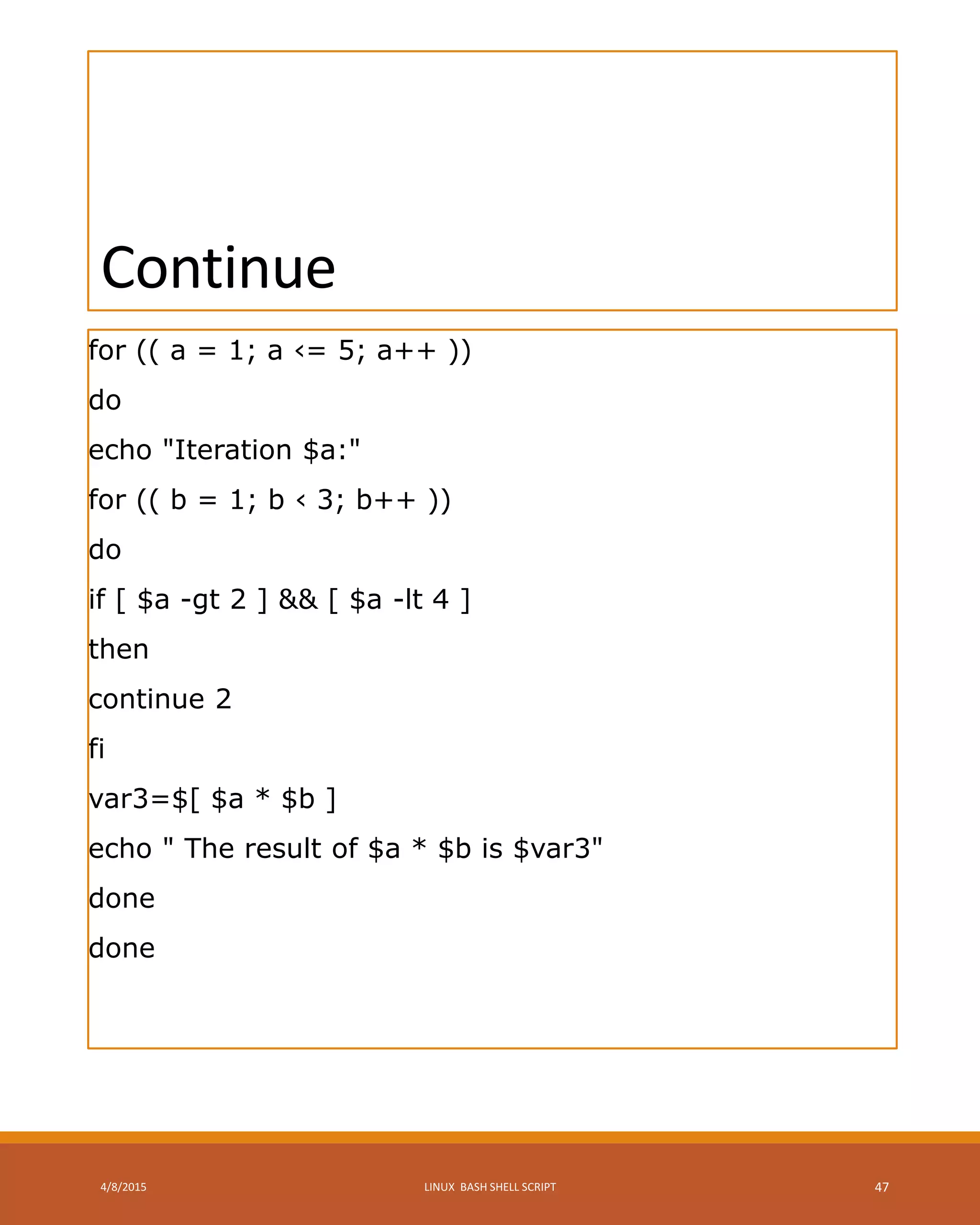 Continue
for (( a = 1; a ‹= 5; a++ ))
do
echo "Iteration $a:"
for (( b = 1; b ‹ 3; b++ ))
do
if [ $a -gt 2 ] && [ $a -lt 4 ]
then
continue 2
fi
var3=$[ $a * $b ]
echo " The result of $a * $b is $var3"
done
done
4/8/2015 LINUX BASH SHELL SCRIPT 47
 
