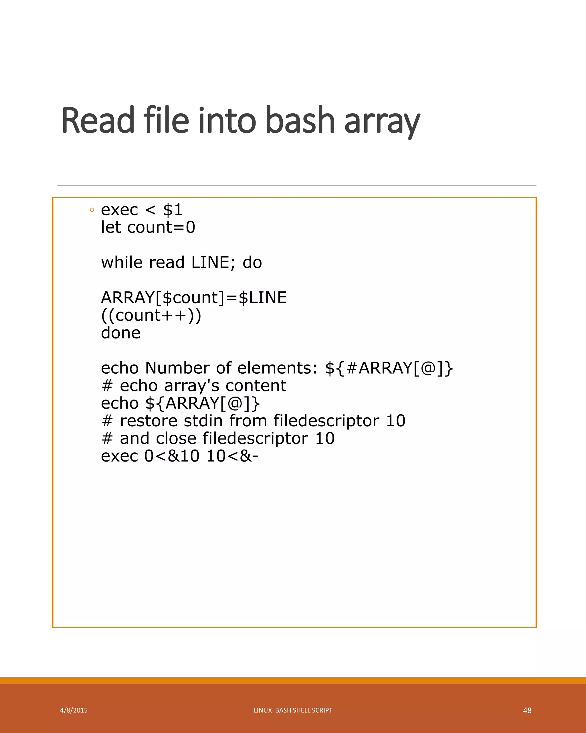 Read file into bash array
◦ exec < $1
let count=0
while read LINE; do
ARRAY[$count]=$LINE
((count++))
done
echo Number of elements: ${#ARRAY[@]}
# echo array's content
echo ${ARRAY[@]}
# restore stdin from filedescriptor 10
# and close filedescriptor 10
exec 0<&10 10<&-
4/8/2015 LINUX BASH SHELL SCRIPT 48
 