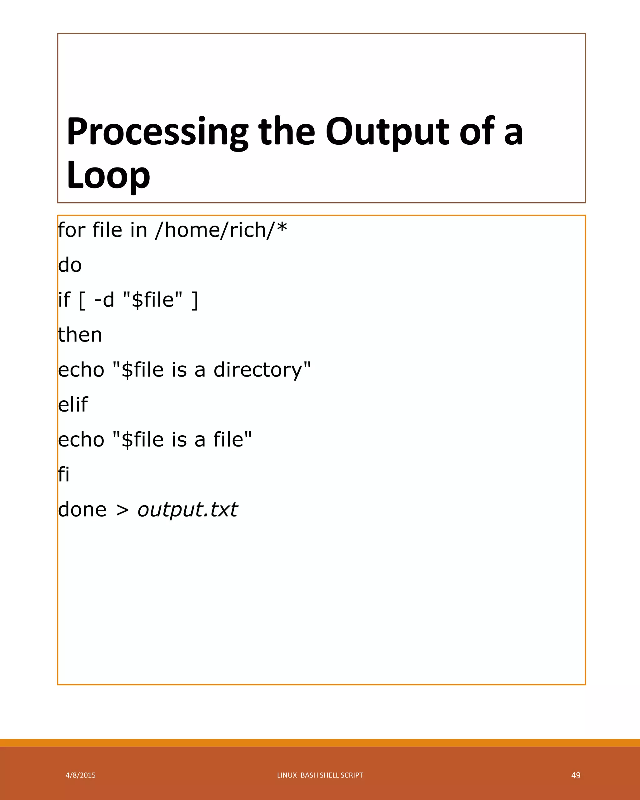 Processing the Output of a
Loop
for file in /home/rich/*
do
if [ -d "$file" ]
then
echo "$file is a directory"
elif
echo "$file is a file"
fi
done > output.txt
4/8/2015 LINUX BASH SHELL SCRIPT 49
 
