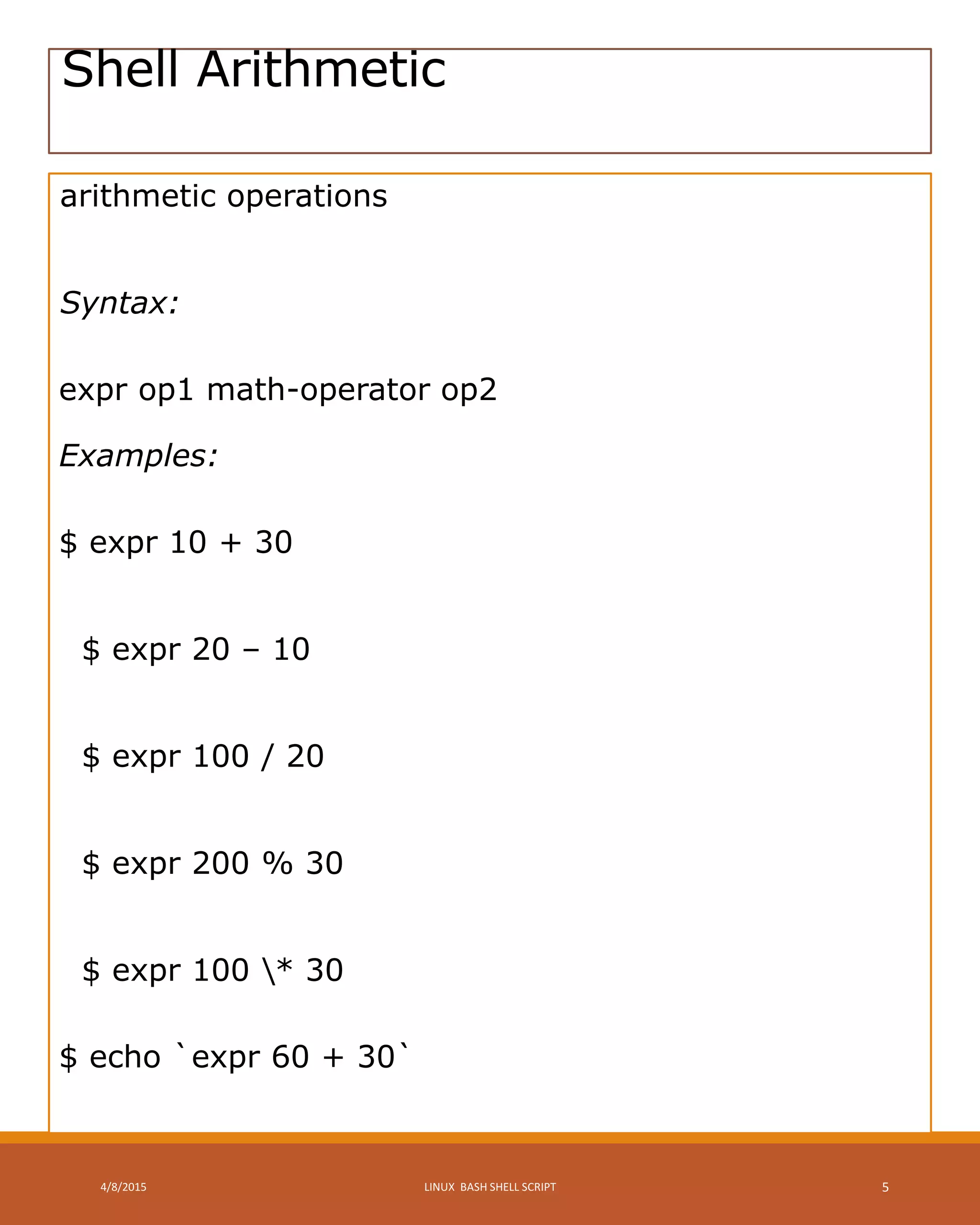 Shell Arithmetic
arithmetic operations
Syntax:
expr op1 math-operator op2
Examples:
$ expr 10 + 30
$ expr 20 – 10
$ expr 100 / 20
$ expr 200 % 30
$ expr 100 * 30
$ echo `expr 60 + 30`
4/8/2015 LINUX BASH SHELL SCRIPT 5
 
