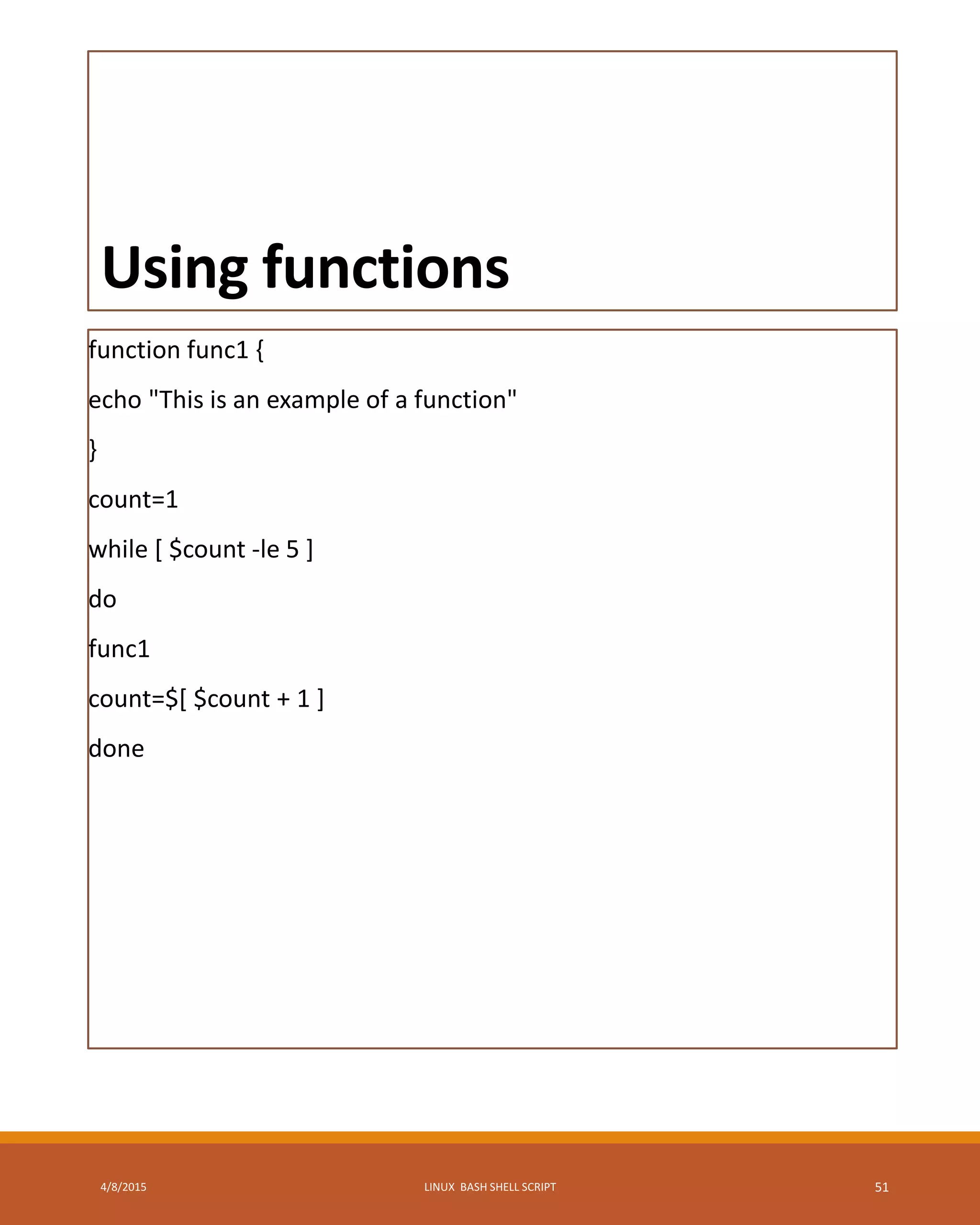 Using functions
function func1 {
echo "This is an example of a function"
}
count=1
while [ $count -le 5 ]
do
func1
count=$[ $count + 1 ]
done
4/8/2015 LINUX BASH SHELL SCRIPT 51
 