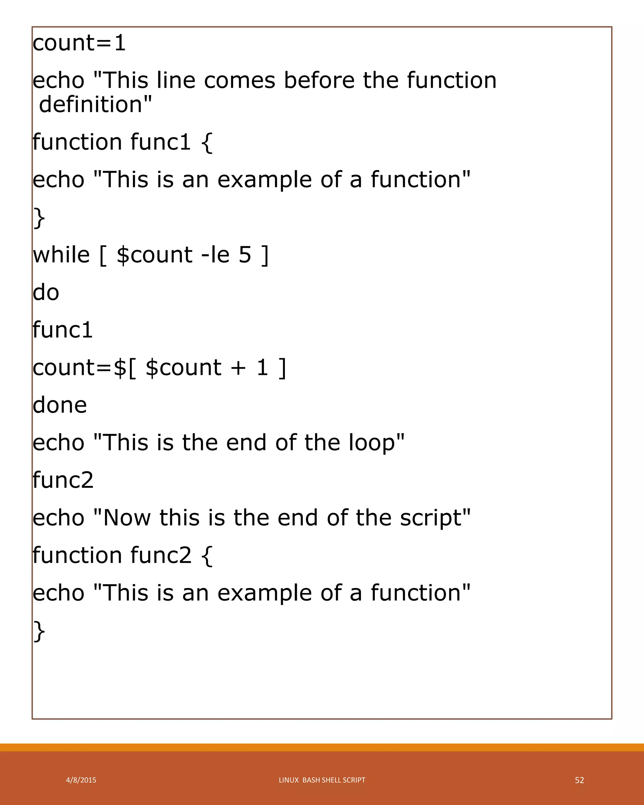 count=1
echo "This line comes before the function
definition"
function func1 {
echo "This is an example of a function"
}
while [ $count -le 5 ]
do
func1
count=$[ $count + 1 ]
done
echo "This is the end of the loop"
func2
echo "Now this is the end of the script"
function func2 {
echo "This is an example of a function"
}
4/8/2015 LINUX BASH SHELL SCRIPT 52
 