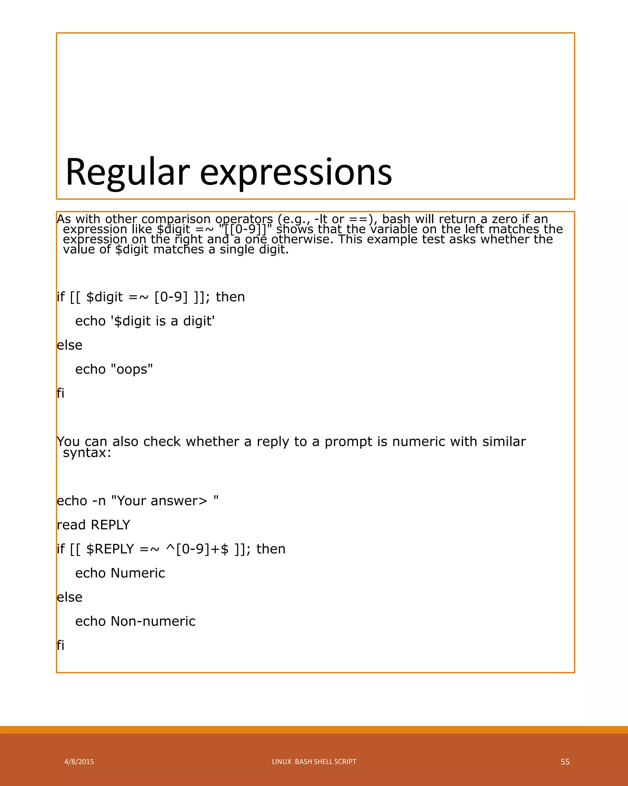 Regular expressions
As with other comparison operators (e.g., -lt or ==), bash will return a zero if an
expression like $digit =~ "[[0-9]]" shows that the variable on the left matches the
expression on the right and a one otherwise. This example test asks whether the
value of $digit matches a single digit.
if [[ $digit =~ [0-9] ]]; then
echo '$digit is a digit'
else
echo "oops"
fi
You can also check whether a reply to a prompt is numeric with similar
syntax:
echo -n "Your answer> "
read REPLY
if [[ $REPLY =~ ^[0-9]+$ ]]; then
echo Numeric
else
echo Non-numeric
fi
4/8/2015 LINUX BASH SHELL SCRIPT 55
 