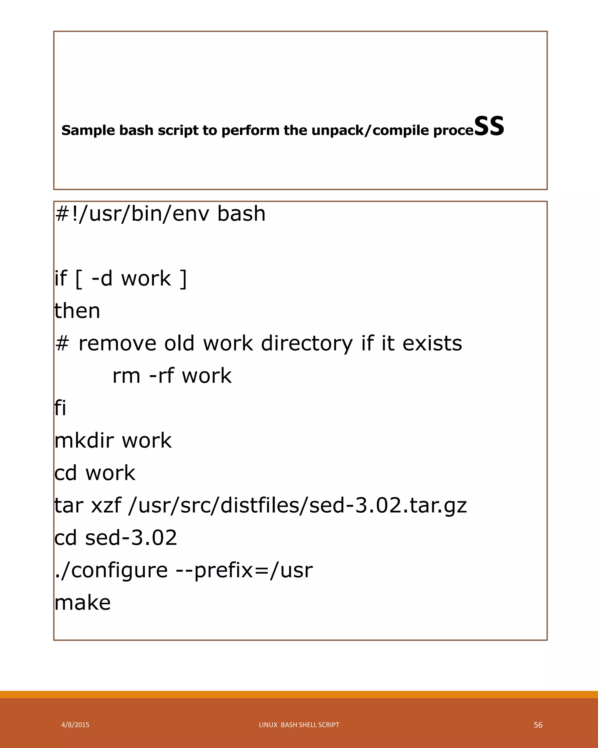 Sample bash script to perform the unpack/compile process
#!/usr/bin/env bash
if [ -d work ]
then
# remove old work directory if it exists
rm -rf work
fi
mkdir work
cd work
tar xzf /usr/src/distfiles/sed-3.02.tar.gz
cd sed-3.02
./configure --prefix=/usr
make
4/8/2015 LINUX BASH SHELL SCRIPT 56
 