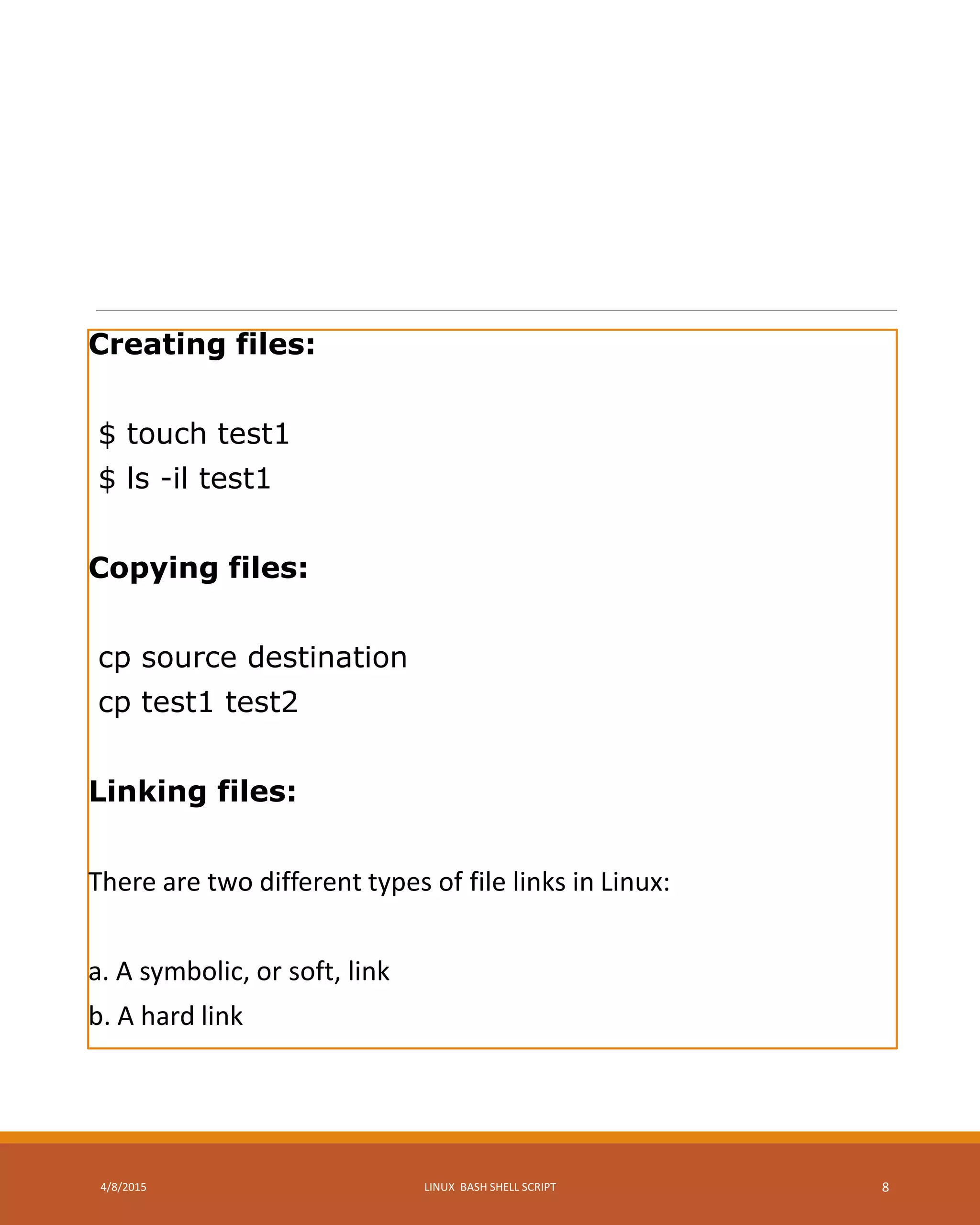 Creating files:
$ touch test1
$ ls -il test1
Copying files:
cp source destination
cp test1 test2
Linking files:
There are two different types of file links in Linux:
a. A symbolic, or soft, link
b. A hard link
4/8/2015 LINUX BASH SHELL SCRIPT 8
 