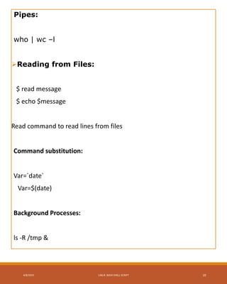 Pipes:
who | wc –l
Reading from Files:
$ read message
$ echo $message
Read command to read lines from files
Command substitution:
Var=`date`
Var=$(date)
Background Processes:
ls -R /tmp &
4/8/2015 LINUX BASH SHELL SCRIPT 10
 