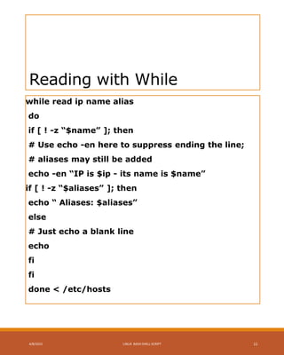 Reading with While
while read ip name alias
do
if [ ! -z “$name” ]; then
# Use echo -en here to suppress ending the line;
# aliases may still be added
echo -en “IP is $ip - its name is $name”
if [ ! -z “$aliases” ]; then
echo “ Aliases: $aliases”
else
# Just echo a blank line
echo
fi
fi
done < /etc/hosts
4/8/2015 LINUX BASH SHELL SCRIPT 11
 