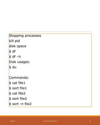 Stopping processes
kill pid
disk space
$ df
$ df –h
Disk usages:
$ du
Commands:
$ cat file1
$ sort file1
$ cat file2
$ sort file2
$ sort -n file2
4/8/2015 LINUX BASH SHELL SCRIPT 12
 